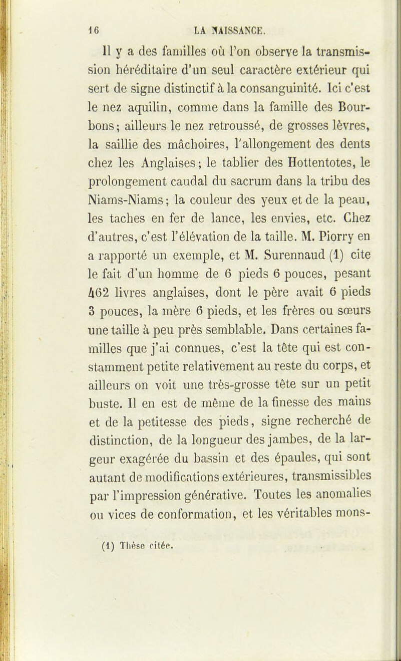 11 y a des familles où l'on observe la transmis- sion héréditaire d'un seul caractère extérieur qui sert de signe distinctif à la consanguinité. Ici c'est le nez aquilin, comme dans la famille des Bour- bons; ailleurs le nez retroussé, de grosses lèvres, la saillie des mâchoires, l'allongement des dents chez les Anglaises ; le tablier des Hottentotes, le prolongement caudal du sacrum dans la tribu des Niams-Niams; la couleur des yeux et de la peau, les taches en fer de lance, les envies, etc. Chez d'autres, c'est l'élévation de la taille. M. Piorry en a rapporté un exemple, et M. Surennaud (1) cite le fait d'un homme de 6 pieds 6 pouces, pesant A62 livres anglaises, dont le père avait 6 pieds 3 pouces, la mère 6 pieds, et les frères ou sœurs une taille à peu près semblable. Dans certaines fa- milles que j'ai connues, c'est la tête qui est con- stamment petite relativement au reste du corps, et ailleurs on voit une très-grosse tête sur un petit buste. Il en est de même de la fmesse des mains et de la petitesse des pieds, signe recherché de distinction, de la longueur des jambes, de la lar- geur exagérée du bassin et des épaules, qui sont autant de modifications extérieures, transmissibles par l'impression générative. Toutes les anomalies ou vices de conformation, et les véritables mons- (1) Thèse citée.