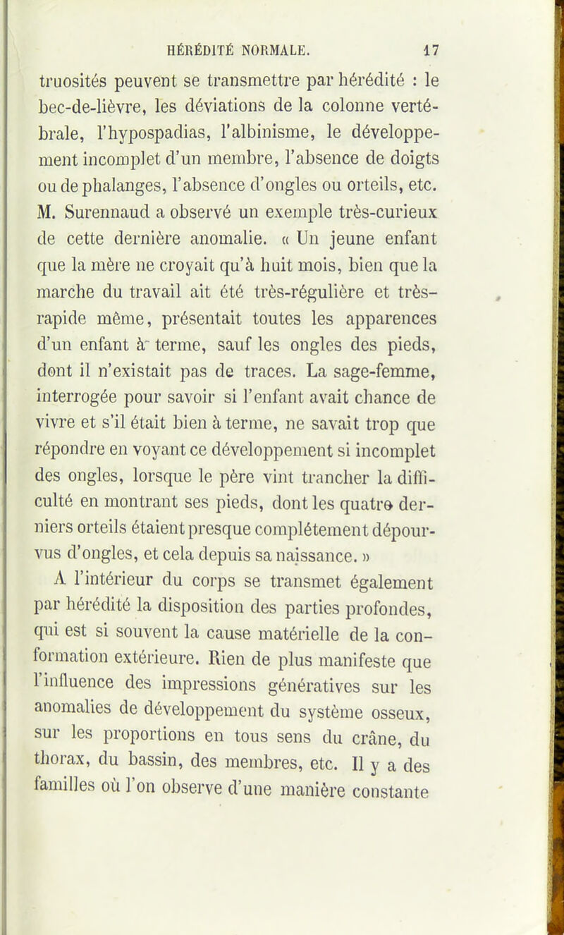 truosités peuvent se transmettre par hérédité : le bec-de-lièvre, les déviations de la colonne verté- brale, l'hypospadias, l'albinisme, le développe- ment incomplet d'mi membre, l'absence de doigts ou de phalanges, l'absence d'ongles ou orteils, etc. M. Surennaud a observé un exemple très-curieux de cette dernière anomalie. « Un jeune enfant que la mère ne croyait qu'à hait mois, bien que la marche du travail ait été très-régulière et très- rapide même, présentait toutes les apparences d'un enfant à terme, sauf les ongles des pieds, dont il n'existait pas de traces. La sage-femme, interrogée pour savoir si l'enfant avait chance de vivre et s'il était bien à terme, ne savait trop que répondre en voyant ce développement si incomplet des ongles, lorsque le père vint trancher la difli- culté en montrant ses pieds, dont les quatre der- niers orteils étaient presque complètement dépour- vus d'ongles, et cela depuis sa naissance. » A l'intérieur du corps se transmet également par hérédité la disposition des parties profondes, qui est si souvent la cause matérielle de la con- formation extérieure. Rien de plus manifeste que l'influence des impressions génératives sur les anomalies de développement du système osseux, sur les proportions en tous sens du crâne, du thorax, du bassin, des membres, etc. Il y a des familles où l'on observe d'une manière constante