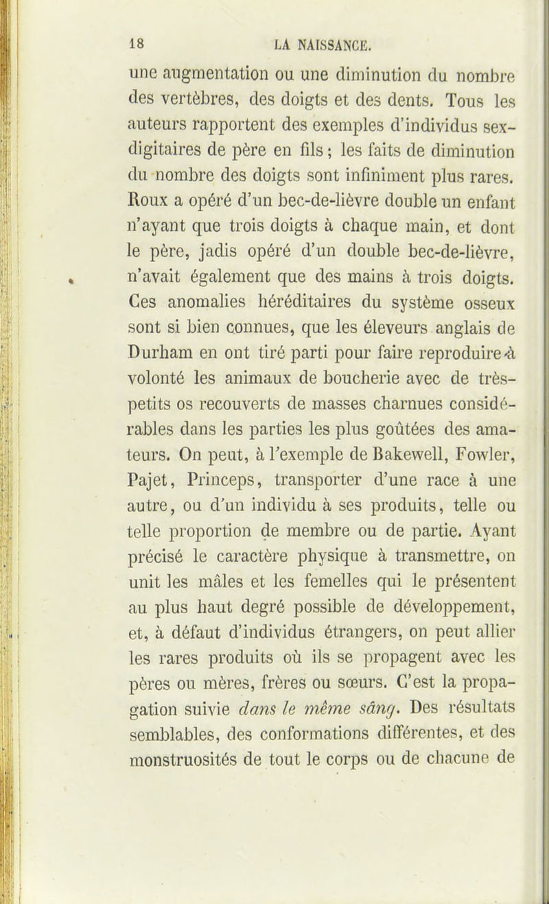 une augmentation ou une diminution du nombre des vertèbres, des doigts et des dents. Tous les auteurs rapportent des exemples d'individus sex- digitaires de père en fils ; les faits de diminution du nombre des doigts sont infiniment plus rares. Roux a opéré d'un bec-de-lièvre double un enfant n'ayant que trois doigts à chaque main, et dont le père, jadis opéré d'un double bec-de-lièvre, n'avait également que des mains à trois doigts. Ces anomalies héréditaires du système osseux sont si bien connues, que les éleveurs anglais de Durham en ont tiré parti pour faire reproduire «à volonté les animaux de boucherie avec de très- petits os recouverts de masses charnues considé- rables dans les parties les plus goûtées des ama- teurs. On peut, à Texemple de Bakewell, Fowler, Pajet, Princeps, transporter d'une race à une autre, ou d'un individu à ses produits, telle ou telle proportion de membre ou de partie. Ayant précisé le caractère physique à transmettre, on unit les mâles et les femelles qui le présentent au plus haut degré possible de développement, et, à défaut d'individus étrangers, on peut allier les rares produits où ils se propagent avec les pères ou mères, frères ou sœurs. C'est la propa- gation suivie dans le même sâng. Des résultats semblables, des conformations différentes, et des monstruosités de tout le corps ou de chacune de