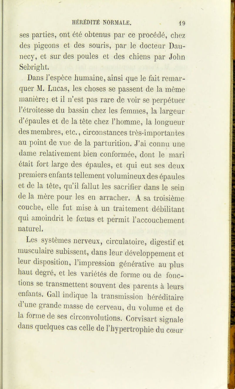 ses parties, ont été obtenus par ce procédé, chez des pigeons et des souris, par le docteur Dau- necy, et sur des poules et des chiens par John Sebright. Dans l'espèce humaine, ainsi que le fait remar- quer M. Lucas, les choses se passent de la même manière; et il n'est pas rare de voir se perpétuer l'étroitesse du bassin chez les femmes, la largeur d'épaules et de la tète chez l'homme, la longueur des membres, etc., circonstances très-importantes au point de vue de la parturition. J'ai connu une dame relativement bien conformée, dont le mari était fort large des épaules, et qui eut ses deux premiers enfants tellement volumineux des épaules et de la tête, qu'il fallut les sacrifier dans le sein de la mère pour les en arracher. A sa troisième couche, elle fut mise à un traitement débilitant qui amoindrit le fœtus et permit l'accouchement naturel. Les systèmes nerveux, circulatoire, digestif et musculaire subissent, dans leur développement et leur disposition, l'impression générative au plus haut degré, et les variétés de forme ou de fonc- tions se transmettent souvent des parents à leurs enfants. Gall indique la transmission héréditaire d'une grande masse de cerveau, du volume et de la forme de ses circonvolutions. Corvisart signale dans quelques cas celle de l'hypertrophie du cœur