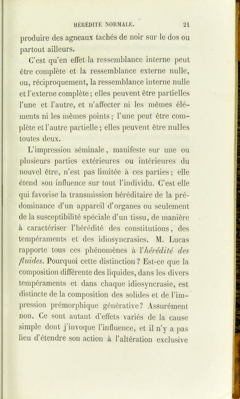 produire des agneaux tachés de noir sur le dos ou partout ailleurs. C'est qu'en effet la ressemblance interne peut être complète et la ressemblance externe nulle, ou, réciproquement, la ressemblance interne nulle et l'externe complète ; elles peuvent être partielles l'une et l'autre, et n'affecter ni les mêmes élé- ments ni les mêmes points ; l'une peut être com- plète et l'autre partielle ; elles peuvent être nulles toutes deux. L'impression séminale, manifeste sur une ou plusieurs parties extérieures ou intérieures du nouvel être, n'est pas limitée à ces parties ; elle étend son influence sur tout l'individu. C'est elle qui favorise la transmission héréditaire de la pré- dominance d'un appareil d'organes ou seulement de la susceptibilité spéciale d'un tissu, de manière à caractériser l'hérédité des constitutions, des tempéraments et des idiosyncrasies. M. Lucas rapporte tous ces phénomènes à \hérédité des fluides. Pourquoi cette distinction ? Est-ce que la composition différente des liquides, dans les divers tempéraments et dans chaque idiosyncrasie, est distincte de la composition des solides et de l'im- pression prémorphique générative? Assurément non. Ce sont autant d'effets variés de la cause simple dont j'ù)voque l'influence, et il n'y a pas lieu d'étendre son action à l'altération exclusive