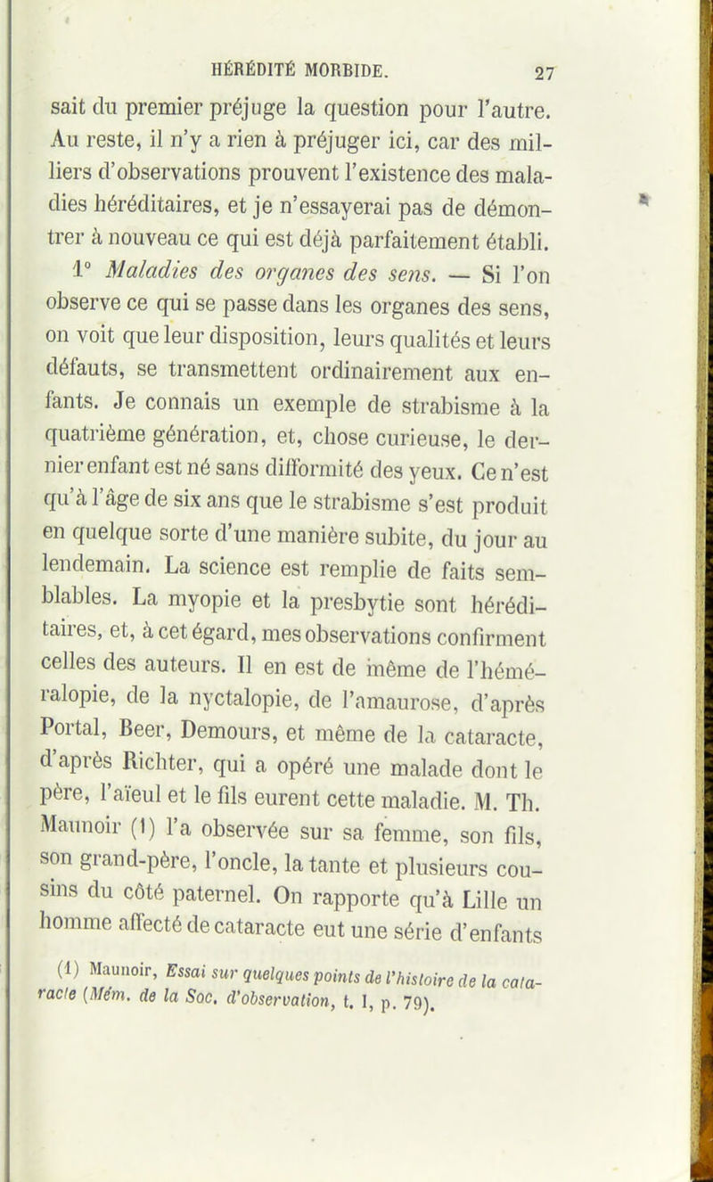 sait du premier préjuge la question pour l'autre. Au reste, il n'y a rien à préjuger ici, car des mil- liers d'observations prouvent l'existence des mala- dies héréditaires, et je n'essayerai pas de démon- trer à nouveau ce qui est déjà parfaitement établi. i Maladies des organes des seiis. — Si l'on observe ce qui se passe dans les organes des sens, on voit que leur disposition, leurs qualités et leurs défauts, se transmettent ordinairement aux en- fants. Je connais un exemple de strabisme à la quatrième génération, et, chose curieuse, le der- nier enfant est né sans difformité des yeux. Ce n'est qu'à l'âge de six ans que le strabisme s'est produit en quelque sorte d'une manière subite, du jour au lendemain. La science est remplie de faits sem- blables. La myopie et la presbytie sont hérédi- taires, et, à cet égard, mes observations confirment celles des auteurs. Il en est de inême de l'hémé- ralopie, de la nyctalopie, de l'amaurose, d'après Portai, Beer, Demours, et même de la cataracte, d'après Richter, qui a opéré une malade dont le père, l'aïeul et le fils eurent cette maladie. M. Th. Maunoir (1) l'a observée sur sa femme, son fils, son grand-père, l'oncle, la tante et plusieurs cou- sins du côté paternel. On rapporte qu'à Lille un homme affecté de cataracte eut une série d'enfants (1) Maunoir, Essai sur quelques points de l'histoire de la cata- racte {Mém. de la Soc. d'observation, t. I, p. 79).
