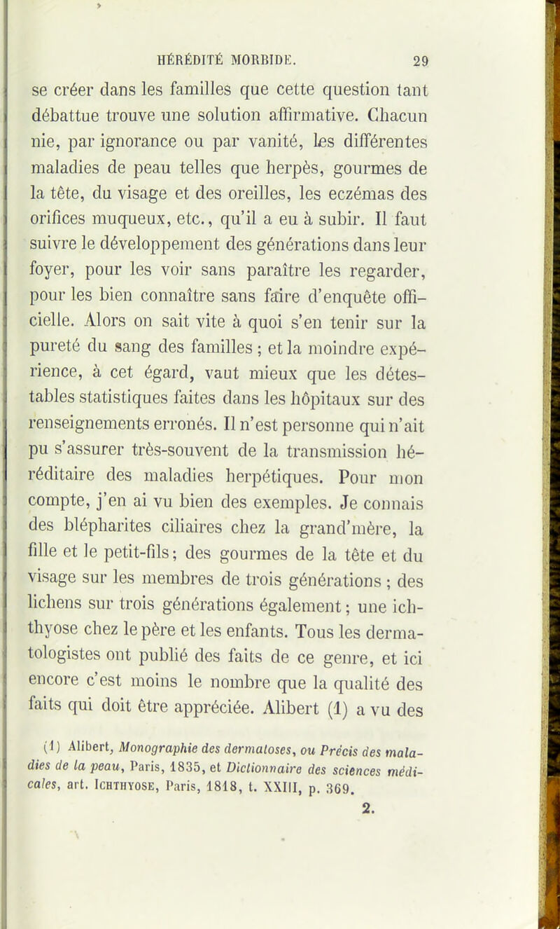 > HÉRÉDITÉ MORBIDE. 29 se créer dans les familles que cette question tant débattue trouve une solution affirmative. Chacun nie, par ignorance ou par vanité, les différentes maladies de peau telles que herpès, gourmes de la tête, du visage et des oreilles, les eczémas des orifices muqueux, etc., qu'il a eu à subir. Il faut suivre le développement des générations dans leur foyer, pour les voir sans paraître les regarder, pour les bien connaître sans faire d'enquête offi- cielle. Alors on sait vite à quoi s'en tenir sur la pureté du sang des familles ; et la moindre expé- rience, à cet égard, vaut mieux que les détes- tables statistiques faites dans les hôpitaux sur des renseignements erronés. Il n'est personne qui n'ait pu s'assurer très-souvent de la transmission hé- réditaire des maladies herpétiques. Pour mon compte, j'en ai vu bien des exemples. Je connais des blépharites ciliaires chez la grand'mère, la fille et le petit-fils ; des gourmes de la tête et du visage sur les membres de trois générations ; des lichens sur trois générations également ; une ich- thyose chez le père et les enfants. Tous les derma- tologistes ont publié des faits de ce genre, et ici encore c'est moins le nombre que la qualité des faits qui doit être appréciée. Alibert (1) a vu des (1) Alibert, Monographie des dermatoses, ou Précis des mala- dies de la peau, Paris, 1835, et Diclionnaire des sciences médi- cales, art. ICHTHYOSE, Paris, 1818, t. XXIII, p. 369. 2.