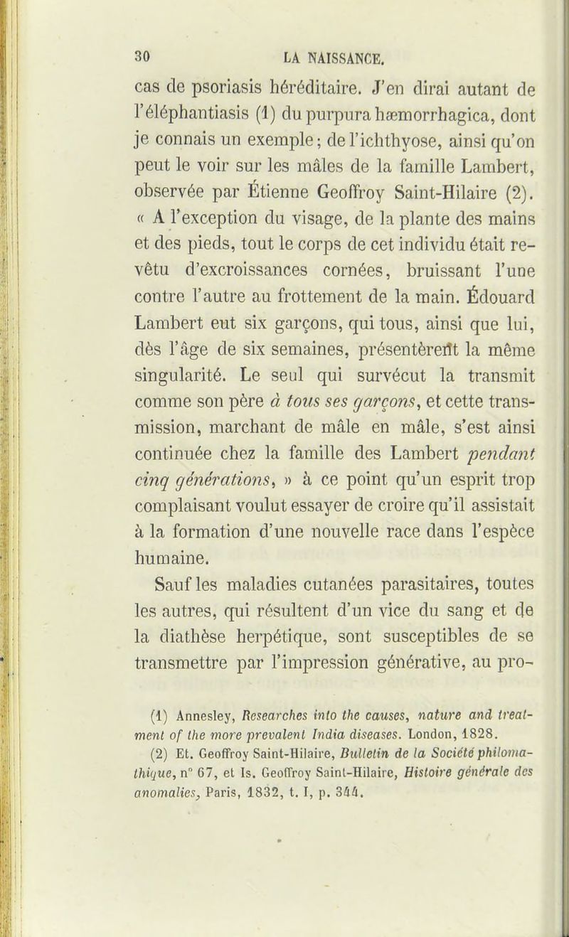 cas de psoriasis héréditaire. J'en dirai autant de l'éléphantiasis (1) du purpura hœmorrhagica, dont je connais un exemple; del'ichthyose, ainsi qu'on peut le voir sur les mâles de la famille Lambert, observée par Étienne Geoffroy Saint-Hilaire (2). « A fexception du visage, de la plante des mains et des pieds, tout le corps de cet individu était re- vêtu d'excroissances cornées, bruissant l'une contre l'autre au frottement de la main. Édouard Lambert eut six garçons, qui tous, ainsi que lui, dès l'âge de six semaines, présentèrent la même singularité. Le seul qui survécut la transmit comme son père à fous ses garçons, et cette trans- mission, marchant de mâle en mâle, s'est ainsi continuée chez la famille des Lambert pe^idant cinq générations, » à ce point qu'un esprit trop complaisant voulut essayer de croire qu'il assistait à la formation d'une nouvelle race dans l'espèce humaine. Sauf les maladies cutanées parasitaires, toutes les autres, qui résultent d'un vice du sang et de la diathèse herpétique, sont susceptibles de se transmettre par l'impression générative, au pro^ (1) Annesley, Researches into the causes, nature and ireal- ment of the more prévalent India diseuses. London, 1828. (2) Et. Geoffroy Saint-Hilaire, Bulletin de la Société philovia- Ihique, n 67, et Is. Geoffroy Sainl-Hilaire, Histoire générale des anomalies, Paris, 1832, t. I, p. Sàà.