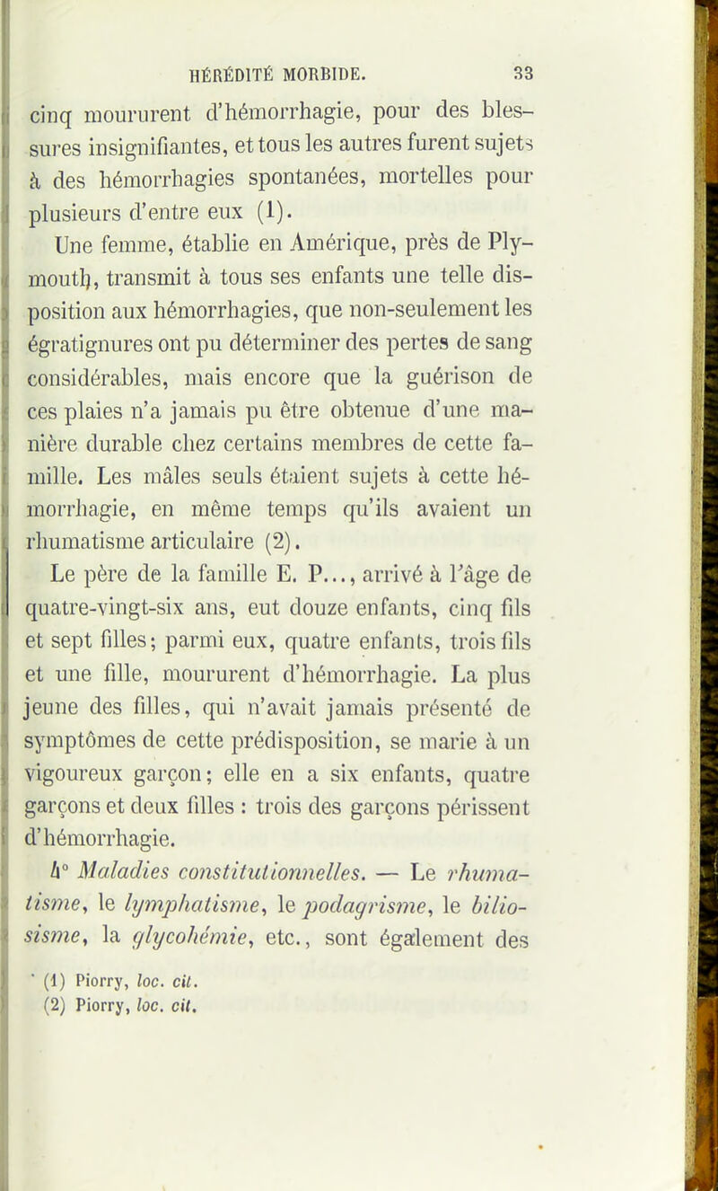 cinq moururent d'hémorrhagie, pour des bles- sures insignifiantes, et tous les autres furent sujets à des hémorrhagies spontanées, mortelles pour plusieurs d'entre eux (1). Une femme, établie en Amérique, près de Ply- moutl), transmit à tous ses enfants une telle dis- position aux hémorrhagies, que non-seulement les égratignures ont pu déterminer des pertes de sang considérables, mais encore que la guérison de ces plaies n'a jamais pu être obtenue d'une ma- nière durable chez certains membres de cette fa- mille. Les mâles seuls étaient sujets à cette hé- morrhagie, en même temps qu'ils avaient un rhumatisme articulaire (2). Le père de la famille E. P..., arrivé à Tâge de quatre-vingt-six ans, eut douze enfants, cinq fils et sept filles; parmi eux, quatre enfants, trois fils et une fille, moururent d'hémorrhagie. La plus jeune des filles, qui n'avait jamais présenté de symptômes de cette prédisposition, se marie à un vigoureux garçon; elle en a six enfants, quatre garçons et deux filles : trois des garçons périssent d'hémorrhagie. h° Maladies constitutionnelles. — Le rhuma- tisme., le hjmj^hatisme., le podagrisme., le hilio- sisme, la glycohémie, etc., sont également des ■ (1) Piorry, loc. cil. (2) Piorry, loc. cil.