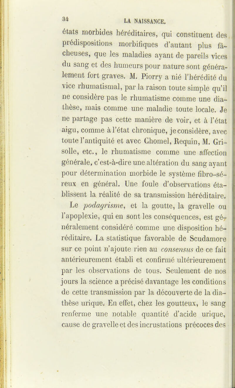 états morbides héréditaires, qui constituent dei^ prédispositions morbifiques d'autant plus fâ- cheuses, que les maladies ayant de pareils vices du sang et des humeurs pour nature sont généra- lement fort graves. M. Piorry a nié l'hérédité du vice rhumatismal, par la raison toute simple qu'il ne considère pas le rhumatisme comme une dia- thèse, mais comme une maladie toute locale. Je ne partage pas cette manière de voir, et à l'état aigu, comme à l'état chronique, je considère, avec toute l'antiquité et avec Ghomel, Requin, M. Gri- solle, etc., le rhumatisme comme une affection générale, c'est-à-dire une altération du sang ayant pour détermination morbide le système fibro-sé- reux en général. Une foule d'observations éta- blissent la réalité de sa transmission héréditaire. Le podagrisme, et la goutte, la gravelle ou l'apoplexie, qui en sont les conséquences, est gé- néralement considéré comme une disposition hé- réditaire. La statistique favorable de Scudamore sur ce point n'ajoute rien au consejisus de ce fait antérieurement établi et confirmé ultérieurement par les observations de tous. Seulement de nos jours la science a précisé davantage les conditions de cette transmission par la découverte de la dia- thèse urique. En effet, chez les goutteux, le sang renferme une notable quantité d'acide urique, cause de gravelle et des incrustations précoces des