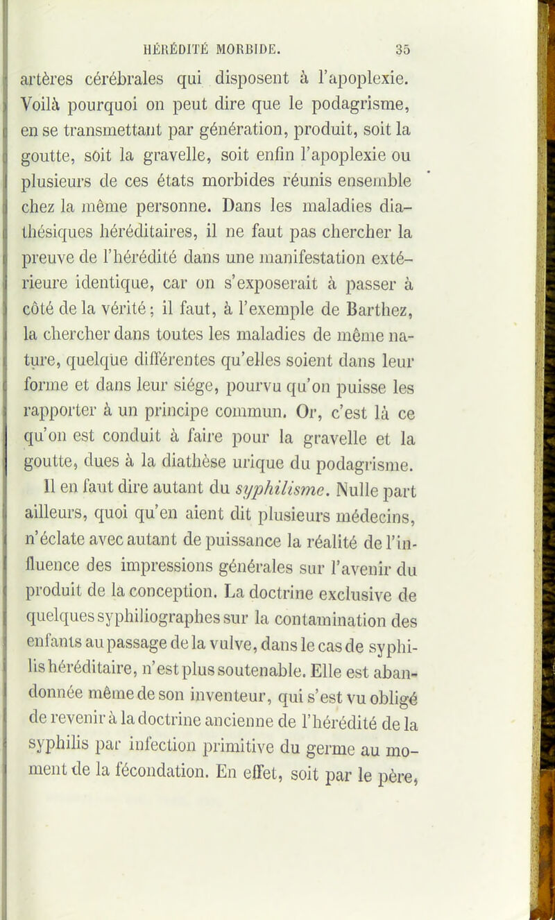 ai'tères cérébrales qui disposent à l'a^Doplexie. Voilà pourquoi on peut dire que le podagrisme, en se transmettant par génération, produit, soit la goutte, soit la gravelle, soit enfin l'apoplexie ou plusieurs de ces états morbides réunis ensemble chez la même personne. Dans les maladies dia- Ihésiques héréditaires, il ne faut pas chercher la preuve de l'hérédité dans une manifestation exté- rieure identique, car on s'exposerait à passer à côté de la vérité ; il faut, à l'exemple de Barthez, la chercher dans toutes les maladies de même na- ture, quelque différentes qu'elles soient dans leur forme et dans leur siège, pourvu qu'on puisse les rapporter à un principe commun. Or, c'est là ce qu'on est conduit à faire pour la gravelle et la goutte, dues à la diathèse urique du podagrisme. Il en faut dire autant du syphilisme. Nulle part ailleurs, quoi qu'en aient dit plusieurs médecins, n'éclate avec autant de puissance la réalité de l'in- fluence des impressions générales sur l'avenir du produit de la conception. La doctrine exclusive de quelques syphiUographes sur la contamination des enfants au passage de la vulve, dans le cas de syphi- lis héréditaire, n'est plus soutenable. Elle est aban- donnée même de son inventeur, qui s'est vu obligé de revenir à la doctrine ancienne de l'hérédité de la syphihs par infection primitive du germe au mo- ment de la fécondation. En effet, soit par le père,