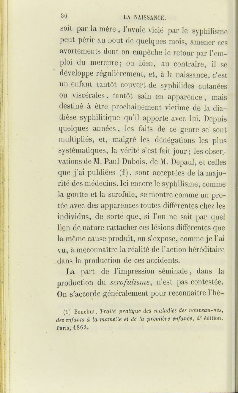 soit par la mère , l'ovule vicié par le syphilisme peut périr au hout de quelques mois, amener ces avortemeiUs dont on empêche le retour par l'em- ploi du mercure; ou bien, au contraire, il se développe régulièrement, et, à la naissance, c'est un enfant tantôt couvert de syphilides cutanées ou viscérales, tantôt sain en apparence, mais destiné à être prochainement victime de la dia- thèse syphilitique qu'il apporte avec lui. Depuis quelques années, les faits de ce genre se sont multipliés, et, malgré les dénégations les plus systématiques, la vérité s'est fait jour ; les obser.- vations de M. Paul Dubois, de M. Depaul, et celles que j'ai publiées (1), sont acceptées de la majo- rité des médecins. Ici encore le syphilisme, comme la goutte et la scrofule, se montre comme un pro- tée avec des apparences toutes différentes chez les individus, de sorte que, si l'on ne sait par quel lien de nature rattacher ces lésions différentes que la même cause produit, on s'expose, comme je l'ai vu, à méconnaître la réalité de l'action héréditaire dans la production de ces accidents. La part de l'impression séminale, dans la production du scrofulisme, n'est pas contestée. On s'accorde généralement pour reconnaître l'hé- (1) Bouchut, Trailé pratique des maladies des nouveau-nds, des enfants à la mameUe et de la première enfance, Ix édilioii. Paris, 1862.