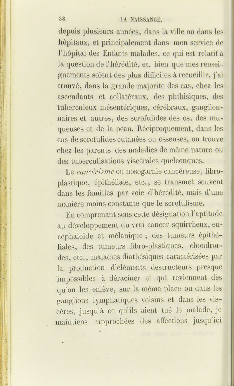 depuis plusieurs années, dans la ville ou dans les hôpitaux, et principalement dans mon service de l'hôpital des Enfants malades, ce qui est relatif à la question de l'hérédité, et, bien que mes rensei- gnements soient des plus difficiles à recueillir, j'ai trouvé, dans la grande majorité des cas, chez les ascendants et collatéraux, des phthisiques, des tuberculeux mésentériques, cérébraux, ganghon- naires et autres, des scrofulides des os, des mu- queuses et de la peau. Réciproquement, dans les cas de scrofulides cutanées ou osseuses, on trouve chez les parents des maladies de même nature ou des tuberculisations viscérales quelconques. Le cancérisme ou nosogarnie cancéreuse, fibro- plastique, épithéhale, etc., se transmet souvent dans les familles par voie d'hérédité, mais d'une manière moins constante que le scrofuhsme. En comprenant sous cette désignation l'aptitude au développement du vrai cancer squirrheux, en- céphaloïde et mélanique ; des tumeurs épithé- liales, des tumeurs fibro-plastiques, chondroï- des, etc., maladies diathésiques caractérisées par la production d'éléments destructeurs presque impossibles à déraciner et qui reviennent dès qu'on les enlève, sur la même place ou dans les ganglions lymphatiques voisins et dans les vis- cères, jusqu'à ce qu'ils aient tué le malade, je maintiens rapprochées des affections jusqu'ici