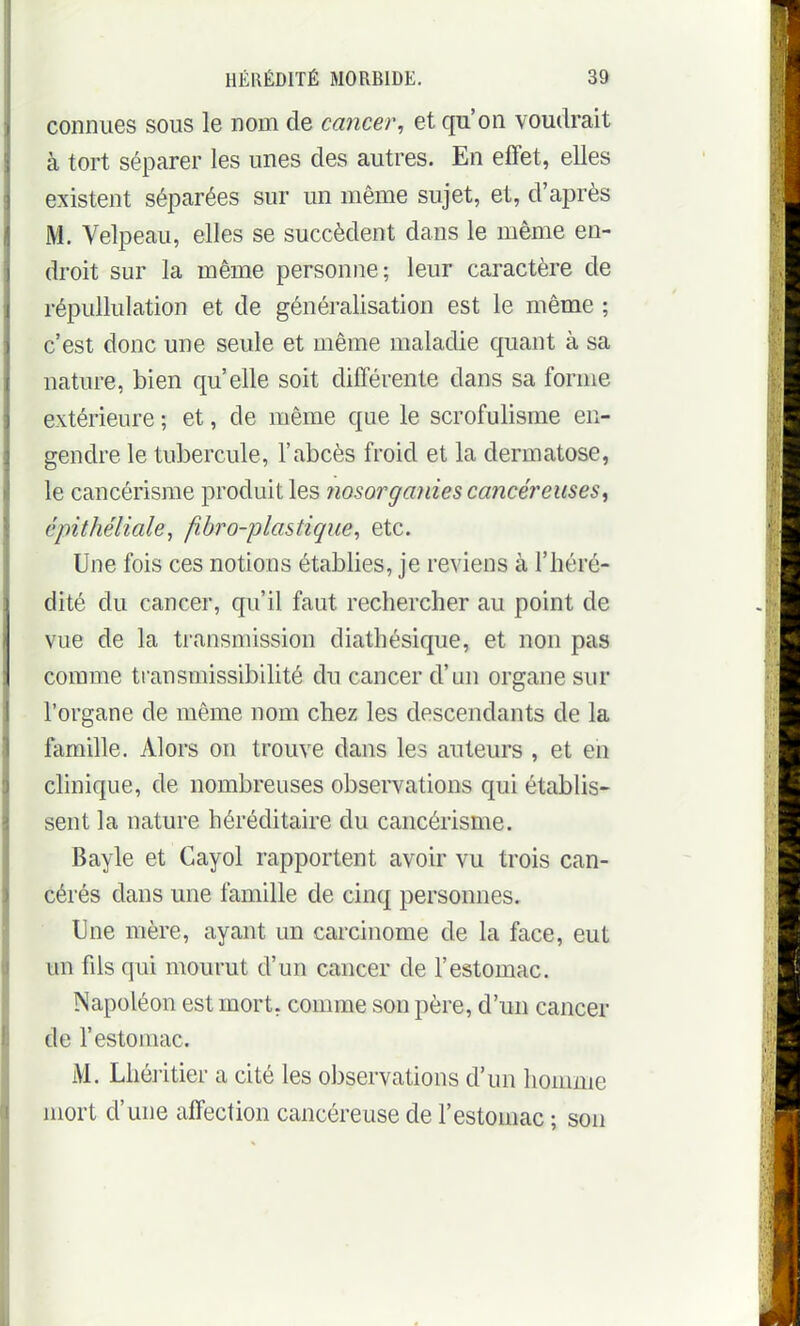 connues sous le nom de cancer, et qu'on voudrait à tort séparer les unes des autres. En effet, elles existent séparées sur un même sujet, et, d'après M. Velpeau, elles se succèdent dans le même en- droit sur la même personne; leur caractère de répullulation et de généralisation est le même ; c'est donc une seule et même maladie quant à sa nature, bien qu'elle soit différente dans sa forme extérieure ; et, de même que le scrofulisme en- gendre le tubercule, l'abcès froid et la dermatose, le cancérisrae produit les nosorganies cancéreuses^ épithéliale, fibro-plastique, etc. Une fois ces notions établies, je reviens à l'héré- dité du cancer, qu'il faut rechercher au point de vue de la transmission diathésique, et non pas comme tiansmissibilité du cancer d'un organe sur l'organe de même nom chez les descendants de la famille. Alors on trouve dans les auteurs , et en clinique, de nombreuses observations qui établis- sent la nature héréditaire du cancérisme. Bayle et Cayol rapportent avoir vu trois can- cérés dans une famille de cinq personnes. Une mère, ayant un carcinome de la face, eut un fils qui mourut d'un cancer de l'estomac. Napoléon est mort, comme son père, d'un cancer de l'estomac. M. Lhéiitier a cité les observations d'un homme mort d'une affection cancéreuse de l'estomac ; son