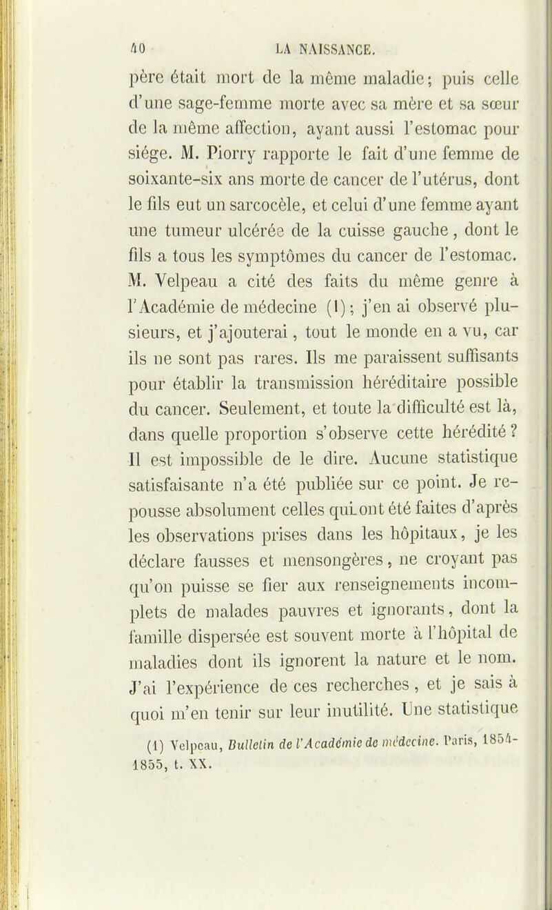 père était mort de la même maladie; puis celle d'une sage-femme morte avec sa mère et sa sœur de la même aiïection, ayant aussi l'estomac pour siège. M. Piorry rapporte le fait d'une femme de soixante-six ans morte de cancer de l'utérus, dont le fils eut un sarcocèle, et celui d'une femme ayant une tumeur ulcérée de la cuisse gauche , dont le fils a tous les symptômes du cancer de l'estomac. M. Velpeau a cité des faits du même genre à l'Académie de médecine (1); j'en ai observé plu- sieurs, et j'ajouterai, tout le monde en a vu, car ils ne sont pas rares. Ils me paraissent suffisants pour établir la transmission héréditaire possible du cancer. Seulement, et toute la difficulté est là, dans quelle proportion s'observe cette hérédité? Il est impossible de le dire. Aucune statistique satisfaisante n'a été publiée sur ce point. Je re- pousse absolument celles qui ont été faites d'après les obvservations prises dans les hôpitaux, je les déclare fausses et mensongères, ne croyant pas qu'on puisse se fier aux renseignements incom- plets de malades pauvres et ignorants, dont la famille dispersée est souvent morte à l'hôpital de maladies dont ils ignorent la nature et le nom. J'ai l'expérience de ces recherches , et je sais à quoi m'en tenir sur leur inutilité. Une statistique (1) Yelpcau, BuUelin de l'Académie do médecine. Paris, 1854- 1855, t. XX.