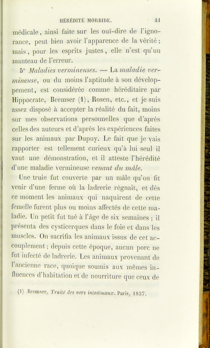 médicale, ainsi faite sur les ouï-dire de l'igno- rance, peut bien avoir l'apparence de la vérité ; mais, pour les esprits justes, elle n'est qu'un manteau de l'erreur. 5° Maladies vermineuses. — La maladie ver- mineiise, ou du moins l'aptitude à son dévelop- pement, est considérée comme héréditaire par Hippocrate, Bremser (1), Rosen, etc., et je suis assez disposé à accepter la réalité du fait, moins sur mes observations personnelles que d'après celles des auteurs et d'après les expériences faites sur les animaux par Dupuy. Le fait que je vais rapporter est tellement curieux qu'à lui seul il vaut une démonstration, et il atteste l'hérédité d'une maladie vermineuse venant du mâle. Une truie fut couverte par un mâle qu'on fit venir d'une ferme où la ladrerie régnait, et dès ce moment les animaux qui naquirent de cette femelle furent plus ou moins affectés de cette ma- ladie. Un petit fut tué à l'âge de six semaines ; il présenta des cysticerques dans le foie et dans les muscles. On sacrifia les animaux issus de cet ac- couplement ; depuis cette époque, aucun porc ne fut infecté de ladrerie. Les animaux provenant de l'ancienne race, quoique souims aux mêmes in- fluences d'habitation et de nourriture que ceux de