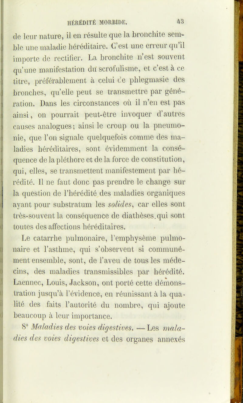 de leur nature, il en résulte que la bronchite sem- ble une maladie héréditaire. C'est une erreur qu'il importe de rectifier. La bronchite n'est souvent qu'une manifestation dit scrofulisme, et c'est à ce titre, préférablement à celui Ce phlegmasie des bronches, qu'elle peut se transmettre par géné- ration. Dans les circonstances où il n'en est pas ainsi, on pourrait peut-être invoquer d'autres causes analogues ; ainsi le croup ou la pneumo- nie, que l'on signale quelquefois comme des ma- ladies héréditaires, sont évidemment la consé- quence de la pléthore et de la force de constitution, qui, elles, se transmettent manifestement par hé- rédité. 11 ne faut donc pas prendre le change sur la question de l'hérédité des maladies organiques ayant pour substratum les solides, car elles sont très-souvent la conséquence de diathèses.qui sont toutes des affections héréditaires. Le catarrhe pulmonaire, l'emphysème pulmo- naire et l'asthme, qui s'observent si communé- ment ensemble, sont, de l'aveu de tous les méde- cins, des maladies transmissibles par hérédité. Laennec, Louis, Jackson, ont porté cette démons- tration jusqu'à l'évidence, en réunissant à la qua- lité des faits l'autorité du nombre, qui ajoute beaucoup à leur importance. 8 Maladies des voies digestii)es. — Les mala- dies des voies digestives et des organes annexés