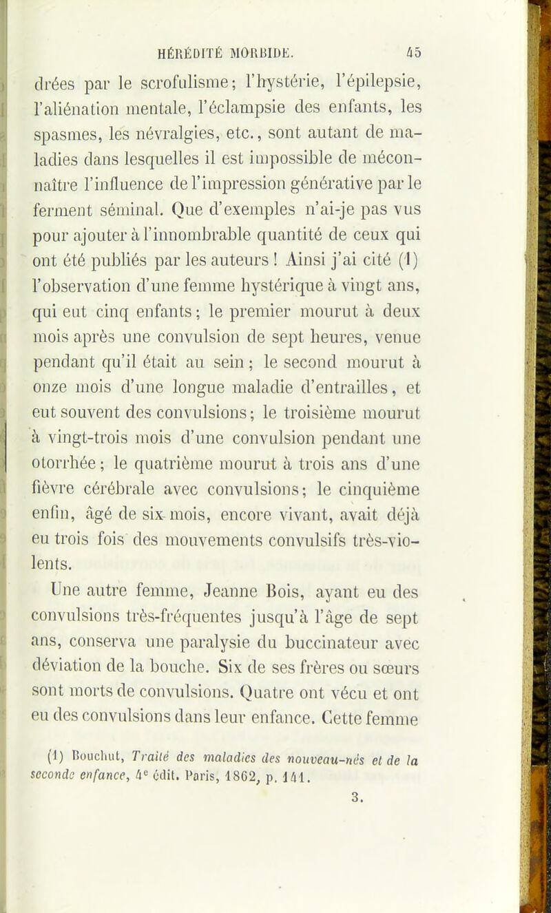 drées par le scrofulisme ; l'hystérie, l'épilepsie, l'aliénation mentale, l'éclampsie des enfants, les spasmes, les névralgies, etc., sont autant de ma- ladies dans lesquelles il est impossible de mécon- naître l'influence de l'impression générative parle ferment séminal. Que d'exemples n'ai-je pas vus pour ajouter à l'innombrable quantité de ceux qui ont été publiés par les auteurs ! Ainsi j'ai cité (1) l'observation d'une femme hystérique à vingt ans, qui eut cinq enfants ; le premier mourut à deux mois après une convulsion de sept heures, venue pendant qu'il était au sein ; le second mourut à onze mois d'une longue maladie d'entrailles, et eut souvent des convulsions ; le troisième mourut à vingt-trois mois d'une convulsion pendant une otorrhée ; le quatrième mourut à trois ans d'une fièvre cérébrale avec convulsions; le cinquième enfin, âgé de six-mois, encore vivant, avait déjà eu trois fois des mouvements convulsifs très-vio- lents. Une autre femme, Jeanne Bois, ayant eu des convulsions très-fréquentes jusqu'à l'âge de sept ans, conserva une paralysie du buccinateur avec déviation de la bouche. Six de ses frères ou sœurs sont morts de convulsions. Quatre ont vécu et ont eu des convulsions dans leur enfance. Cette femme (1) Roucliiit, Traité des maladies des nouveau-nés el de la seconde enfance, h'^ cdit. Paris, 1862, p. 141. 3.