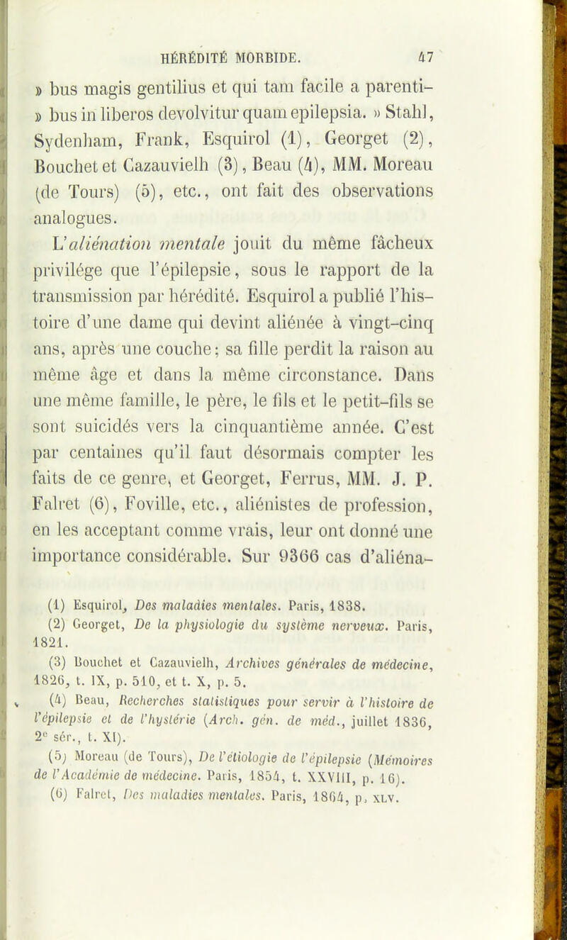 )) bus magis gentilius et qui tam facile a parenti- » bus in liberos devolvitur quam epilepsia. » Stah], Sydenliam, Frank, Esquirol (1), Georget (2), Bouchetet Cazauvielh (3), Beau [h], MM. Moreau (de Tours) (5), etc., ont fait des observations analogues. Ualiénation mentale jouit du même fâcheux privilège que l'épilepsie, sous le rapport de la transmission par hérédité. Esquirol a publié l'his- toire d'une dame qui devint aliénée à vingt-cinq ans, après une couche ; sa fille perdit la raison au même âge et dans la même circonstance. Dans une même famille, le père, le fils et le petit-fils se sont suicidés vers la cinquantième année. C'est par centaines qu'il faut désormais compter les faits de ce genre, et Georget, Ferrus, MM. J. P. Falret (6), Foville, etc., aliénistes de profession, en les acceptant comme vrais, leur ont donné une importance considérable. Sur 9366 cas d'aliéna- (1) Esquirol, Des maladies mentales. Paris, 1838. (2) Georget, De la physiologie du système nerveux. Paris, 1821. (3) Rouchet et Cazauvielh, Archives générales de médecine, 1826, t. IX, p. 510, et t. X, p. 5. (ti) Beau, Recherches statistiques pour servir à l'histoire de l'épilepsie et de l'hystérie {Arch. gén. de méd., juillet 1836, 2« sér., t. XI). (5; Moreau (de Tours), De l'éliologie de l'épilepsie {Mémoires de l'Académie de médecine. Paris, 1854, t. XXVIII, p. 16). (6) Falrel, Des wctladies mentales. Paris, 1864, p, xlv.