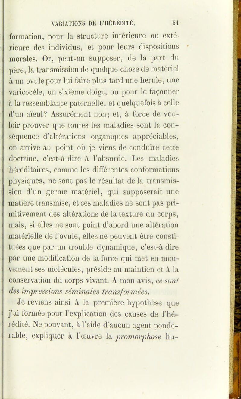 formation, pour la structure intérieure ou exté- rieure des individus, et pour leurs dispositions morales. Or, peut-on supposer, de la part du père, la transmission de quelque chose de matériel à un ovule pour lui faire plus tard une hernie, une varicocèle, un sixième doigt, ou pour le façonner à la ressemblance paternelle, et quelquefois à celle d'un aïeul? Assurément non; et, à force de vou- loir prouver que toutes les maladies sont la con- séquence d'altérations organiques appréciables, on arrive au point où je viens de conduire cette doctrine, c'est-à-dire à l'absurde. Les maladies héréditaires, comme les différentes conformations physiques, ne sont pas le résultat de la transmis- sion d'un germe matériel, qui supposerait une matière transmise, et ces maladies ne sont pas pri- mitivement des altérations de la texture du corps, mais, si elles ne sont point d'abord une altération matérielle de l'ovule, elles ne peuvent être consti- tuées que par un trouble dynamique, c'est-à dire par une modification de la force qui met en mou- vement ses molécules, préside au maintien et à la conservation du corps vivant. A mon avis, ce sont des impressions séminales transformées. Je reviens ainsi à la première hypothèse que j'ai formée pour l'explication des causes de l'hé- rédité. Ne pouvant, à l'aide d'aucun agent pondé- rable, exphquer à l'œuvre la promorphose hu-