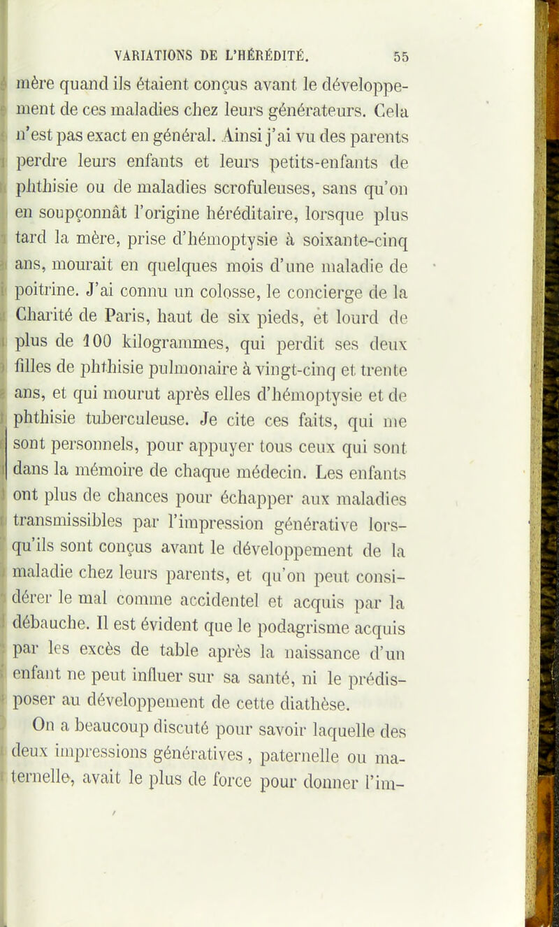 mère quand ils étaient conçus avant le développe- ment de ces maladies chez leurs générateurs. Cela n'est pas exact en général. Ainsi j'ai vu des parents perdre leurs enfants et leurs petits-enfants de plitliisie ou de maladies scrofuleuses, sans qu'on en soupçonnât l'origine héréditaire, lorsque plus tard la mère, prise d'hémoptysie à soixante-cinq ans, mourait en quelques mois d'une maladie de poitrine. J'ai connu un colosse, le concierge de la Chai'ité de Paris, haut de six pieds, et lourd de plus de 100 kilogrammes, qui perdit ses deux filles de phthisie pulmonaire à vingt-cinq et trente ans, et qui mourut après elles d'hémoptysie et de phthisie tubei-culeuse. Je cite ces faits, qui me sont personnels, pour appuyer tous ceux qui sont dans la mémoire de chaque médecin. Les enfants ont plus de chances pour échapper aux maladies transmissibles par l'impression générative lors- qu'ils sont conçus avant le développement de la maladie chez leurs parents, et qu'on peut consi- dérer le mal comme accidentel et acquis par la débauche. Il est évident que le podagrisme acquis l^ar les excès de table après la naissance d'un enfant ne peut influer sur sa santé, ni le prédis- poser au développement de cette diathèse. On a beaucoup discuté pour savoir laquelle des deux impressions génératives, paternelle ou ma- ternelle, avait le plus de force pour donner l'im-