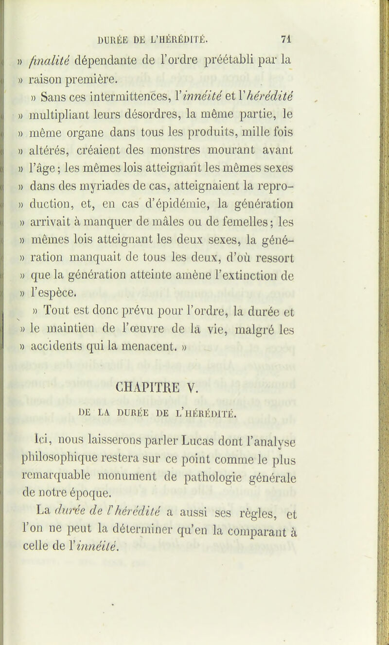 » /inalité dépendante de l'ordre préétabli par la » raison première. » Sans ces intermittences, Yinnéité et Y hérédité » multipliant leurs désordres, la même partie, le » même organe dans tous les produits, mille fois » altérés, créaient des monstres mourant avant » l'âge ; les mêmes lois atteignant les mêmes sexes » dans des myriades de cas, atteignaient la repro- » duction, et, en cas d'épidémie, la génération » arrivait à manquer de mâles ou de femelles; les » mêmes lois atteignant les deux sexes, la géné- » ration manquait de tous les deux, d'où ressort » que la génération atteinte amène l'extinction de » l'espèce. » Tout est donc prévu pour l'ordre, la durée et » le maintien de l'œuvre de la vie, malgré les » accidents qui la menacent. » CHAPITRE V. J3E LA DURÉE DE l'hÉRÉ])1TÉ. Ici, nous laisserons parler Lucas dont l'analyse philosophique restera sur ce point comme le plus remarquable monument de pathologie générale de notre époque. La dw'^e de F hérédité a aussi ses règles, et l'on ne peut la déterminer qu'en la comparant à celle de Yinnéilé.