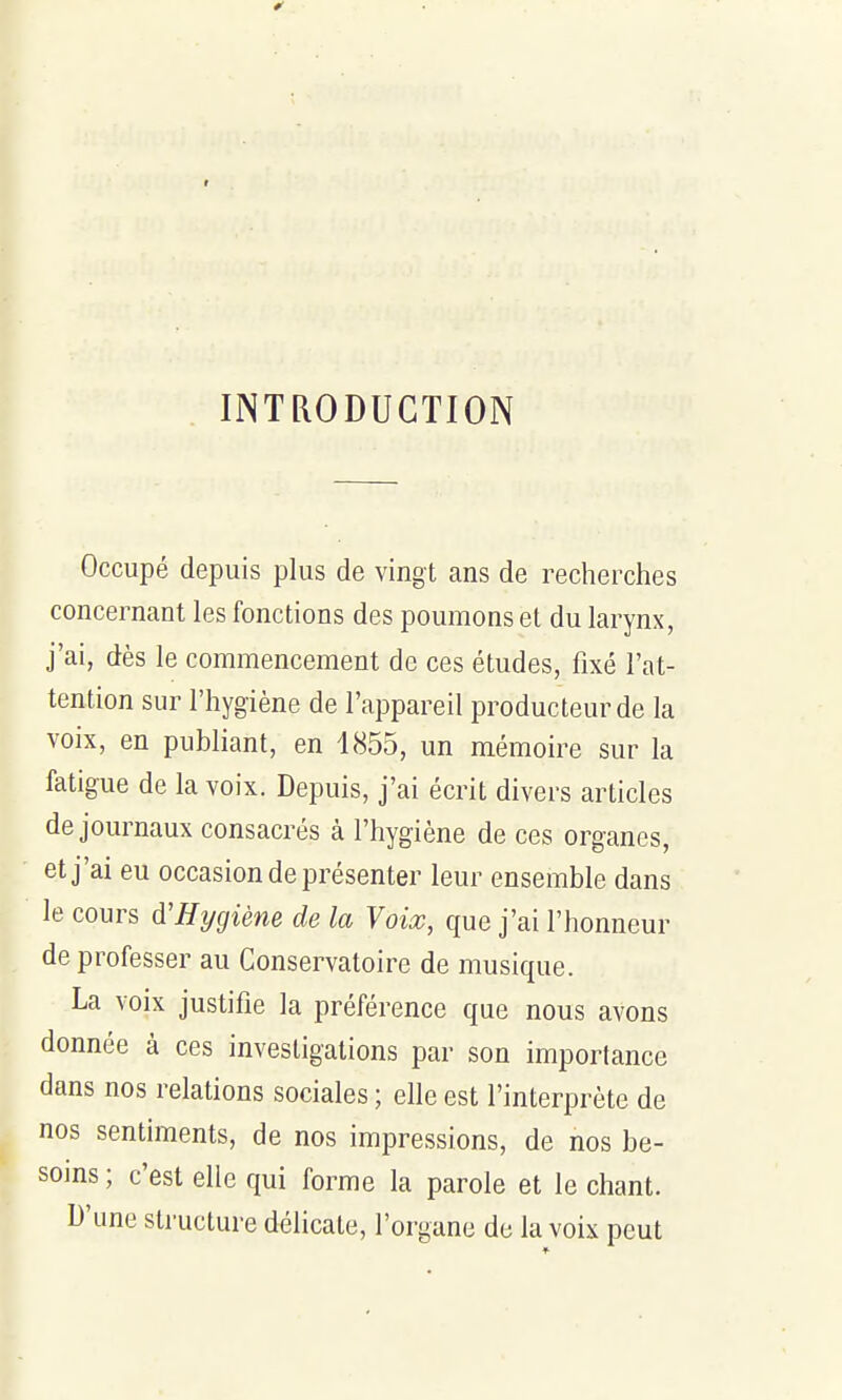 INTRODUCTION Occupé depuis plus de vingt ans de recherches concernant les fonctions des poumons et du larynx, j'ai, dès le commencement de ces études, fixé l'at- tention sur l'hygiène de l'appareil producteur de la voix, en publiant, en 1855, un mémoire sur la fatigue de la voix. Depuis, j'ai écrit divers articles de journaux consacrés à l'hygiène de ces organes, et j'ai eu occasion de présenter leur ensemble dans le cours d'Hygiène de la Voix, que j'ai l'honneur de professer au Conservatoire de musique. La voix justifie la préférence que nous avons donnée à ces investigations par son importance dans nos relations sociales ; elle est l'interprète de nos sentiments, de nos impressions, de nos be- soins ; c'est elle qui forme la parole et le chant. D'une structure délicate, l'organe de la voix peut