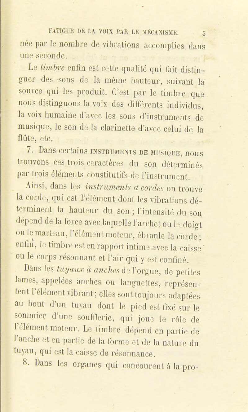 née par le nombre de vibrations accomplies dans une seconde. Le timbre enfin est cette qualité qui fait distin- guer des sons de la même liauteur, suivant la source qui les produit. C'est par le timbre que nous distinguons la voix des différents individus, la voix humaine d'avec les sons d'instruments de musique, le son de la clarinette d'avec celui de la flûte, etc. 7. Dans certains instruments de musique, nous trouvons ces trois caractères du son déterminés par trois éléments constitutifs de l'instrument. Ainsi, dans les instruments à cordes on trouve la corde, qui est l'élément dont les vibrations dé- terminent la hauteur du son ; l'intensité du son dépend de la force avec laquelle l'archet ou le doigt ou le marteau, l'élément moteur, ébranle la corde; enfm, le timbre est en rapport intime avec la caisse ' ou le corps résonnant et l'air qui y est confiné. Dans les twjaux à anches de l'orgue, de petites lames, appelées anches ou languettes, représen- tent l'élément vibrant; elles sont toujours adaptées au bout d'un tuyau dant le pied est fixé sur le sommier d'une soufnei'ie, qui joue le rôle de l'élément moteur. Le timbre dépend en partie de i'anchc et en partie de la forme et de la nature du tuyau, qui est la caisse de résonnance. 8. Dans les organes qui concourent à la pro-