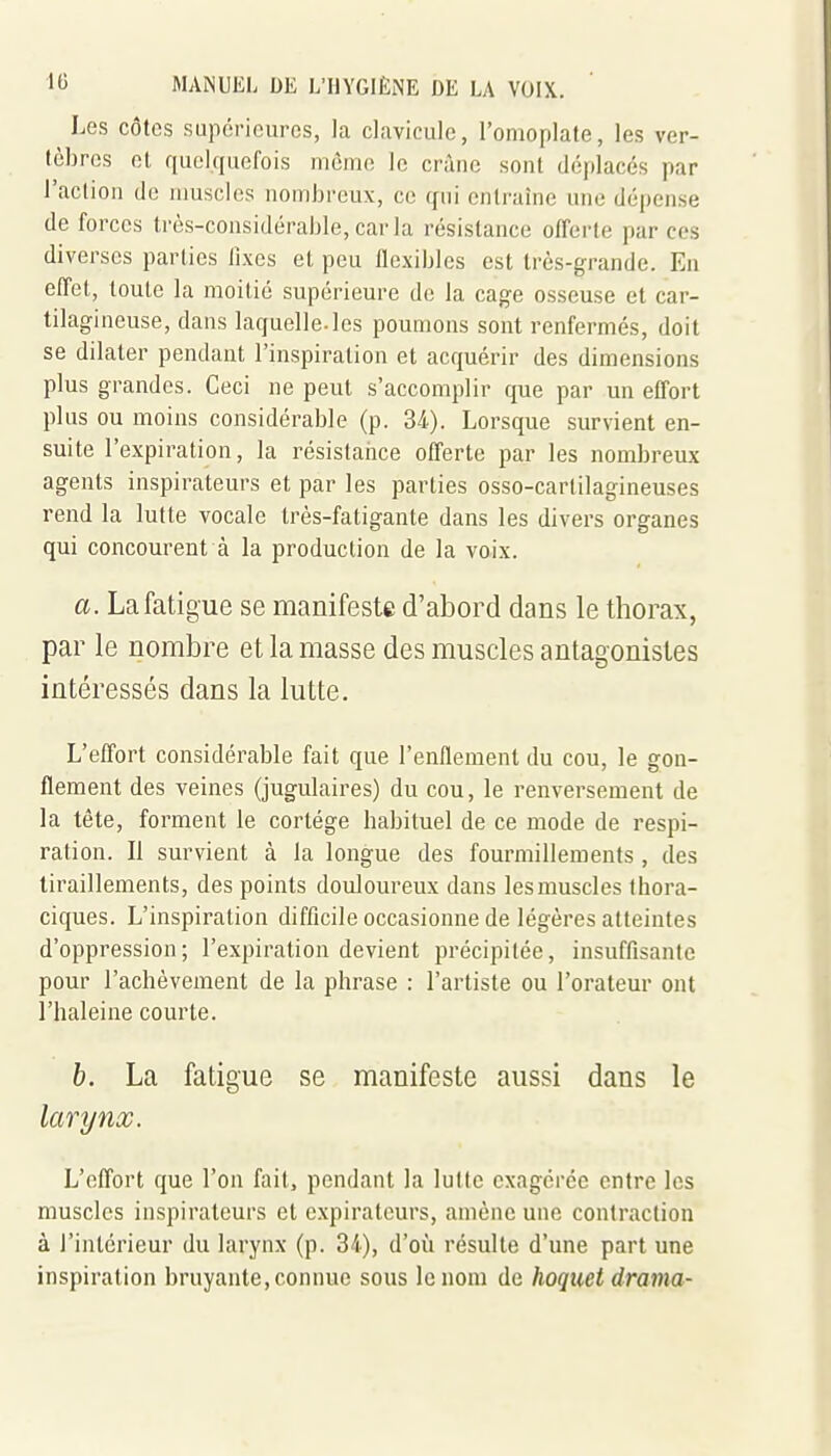Les côtes supérieures, la clavicule, l'omoplate, les ver- tèbres et quelquefois môme le crâne sont déplacés par l'action de muscles nombreux, ce qui entraîne une dépense de forces très-considérable, car la résistance offei'te par ces diverses parties lixes et peu flexibles est très-grande. En effet, toute la moitié supérieure de la cage osseuse et car- tilagineuse, dans laquelle, les poumons sont renfermés, doit se dilater pendant l'inspiration et acquérir des dimensions plus grandes. Ceci ne peut s'accomplir que par un effort plus ou moins considérable (p. 34). Lorsque survient en- suite l'expiration, la résistance offerte par les nombreux agents inspirateurs et par les parties osso-cartilagineuses rend la lutte vocale très-fatigante dans les divers organes qui concourent à la production de la voix. a. La fatigue se manifeste d'abord dans le thorax, par le nombre et la masse des muscles antagonistes intéressés dans la lutte. L'effort considérable fait que l'enflemenl du cou, le gon- flement des veines (jugulaires) du cou, le renversement de la tête, forment le cortège babituel de ce mode de respi- ration. Il survient à la longue des fourmillements , des tiraillements, des points douloureux dans les muscles thora- ciques. L'inspiration difficile occasionne de légères atteintes d'oppression; l'expiration devient précipitée, insuffisante pour l'achèvement de la phrase : l'artiste ou l'orateur ont l'haleine courte. h. La fatigue se manifeste aussi dans le larynx. L'effort que l'on fait, pendant la lutte exagérée entre les muscles inspirateurs et expirateurs, amène une contraction à l'intérieur du larynx (p. 34), d'où résulte d'une part une inspiration bruyante, connue sous le nom de hoquet drama-