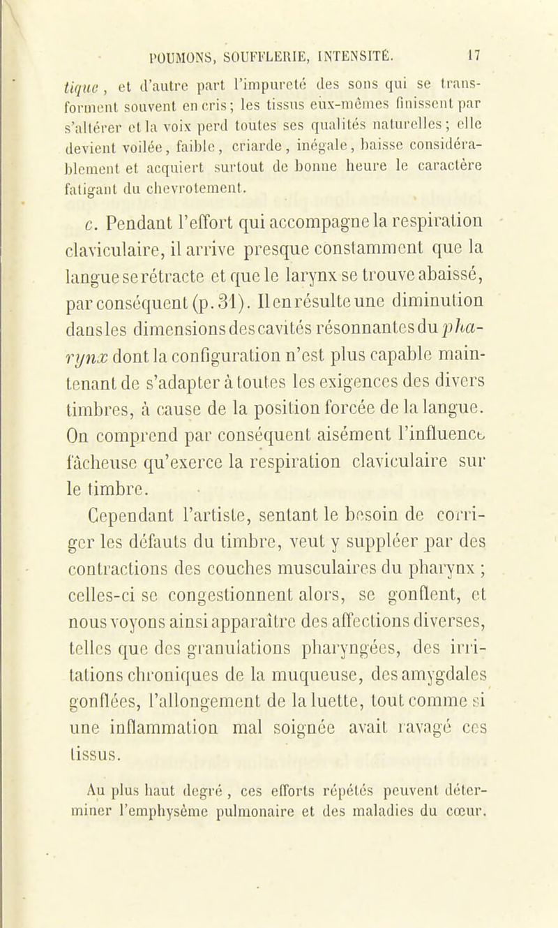 tiquo , et d'autre part l'impureté des sons qui se trans- forinoiU souvent en cris; les tissus eux-mêmes finissent par s'altérer et la voix perd toutes ses qualités naturelles; elle devient voilée, faible, criarde, inégale, baisse considéra- blement et acquiert surtout de bonne heure le caractère fatigant du chevrotement. c. Pendant l'effort qui accompagne la respiration claviculaire, il arrive presque conslaiTimcnt que la langue se rétracte et que le larynx se tiwve abaissé, par conséquent (p. 31). Il en résulte une diminution dausles dimensions des cavités résonnantes du |j/ta- rynx dont la configuivation n'est plus capable main- tenant de s'adapter à toutes les exigences des divers timbres, à cause de la position forcée de la langue. On comprend par conséquent aisément l'influencb fâcheuse qu'exerce la respiration claviculaire sur le timbre. Cependant l'artiste, sentant le besoin de corri- ger les défauts du timbre, veut y suppléer par des contractions des couches musculaires du pharynx ; celles-ci se congestionnent alors, se gonflent, et nous voyons ainsi apparaître des affections diverses, telles que des granulations pharyngées, des irri- tations chroniques de la muqueuse, des amygdales gonflées, l'allongement de la luette, tout comme si une inflammation mal soignée avait ravagé ces tissus. Au plus haut degré , ces efforts répétés peuvent déter- miner l'emphysème pulmonaire et des maladies du cœur.