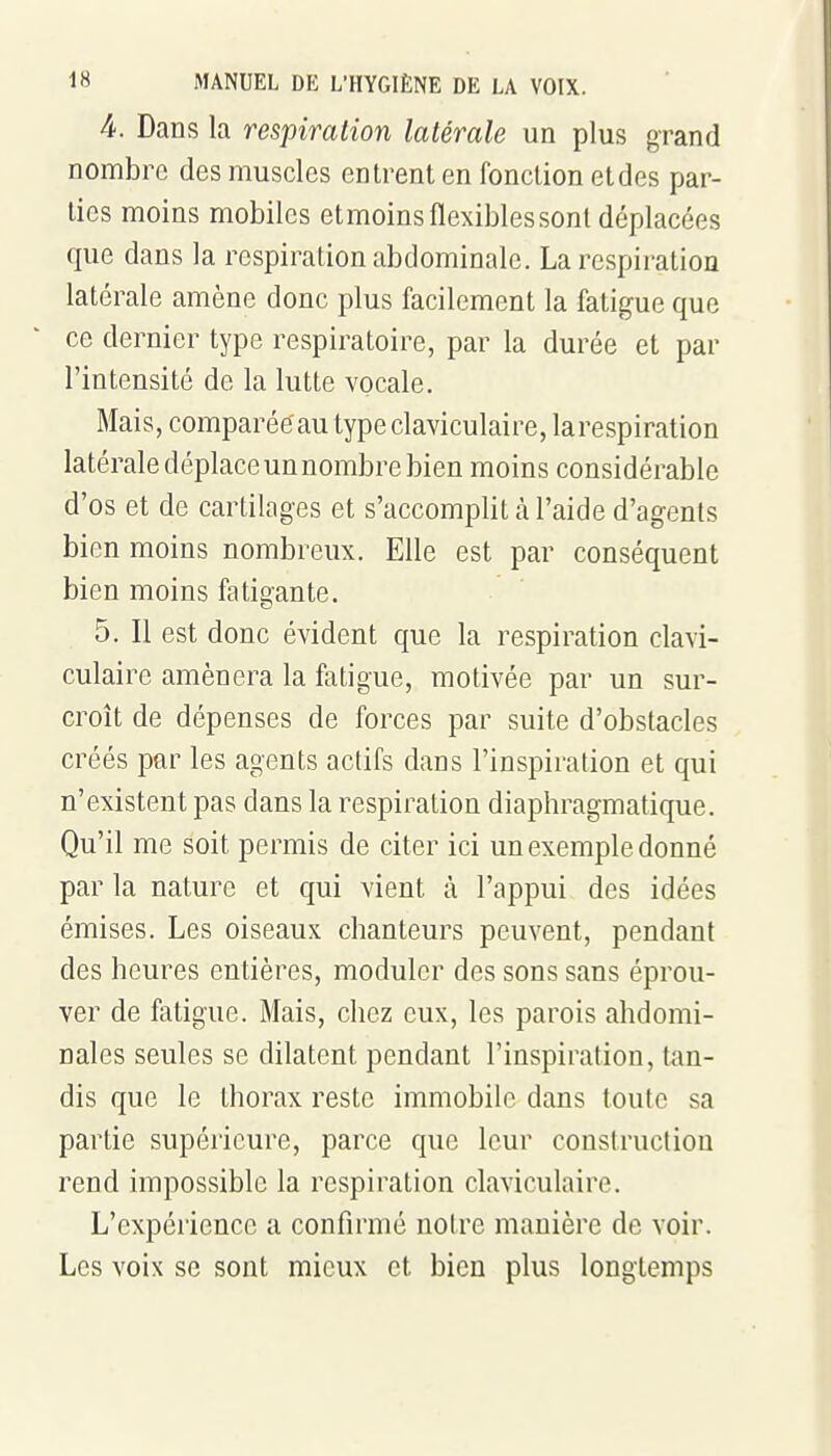 4. Dans la respiration latérale un plus grand nombre des muscles entrent en fonction etdes par- ties moins mobiles etmoins flexibles sont déplacées que dans la respiration abdominale. La respiration latérale amène donc plus facilement la fatigue que ce dernier type respiratoire, par la durée et par l'intensité de la lutte vocale. Mais, comparééau typeclaviculaire, larespiration latérale déplace un nombre bien moins considérable d'os et de cartilages et s'accomplit à l'aide d'agents bien moins nombreux. Elle est par conséquent bien moins fatigante. 5. Il est donc évident que la respiration clavi- culaire amènera la fatigue, motivée par un sur- croît de dépenses de forces par suite d'obstacles créés par les agents actifs dans l'inspiration et qui n'existent pas dans la respiration diaphragmatique. Qu'il me soit permis de citer ici un exemple donné par la nature et qui vient à l'appui des idées émises. Les oiseaux chanteurs peuvent, pendant des heures entières, moduler des sons sans éprou- ver de fatigue. Mais, chez eux, les parois abdomi- nales seules se dilatent pendant l'inspiration, tan- dis que le thorax reste immobile dans toute sa partie supérieure, parce que leur construction rend impossible la respiration claviculaire. L'expérience a confirmé notre manière de voir. Les voix se sont mieux et bien plus longtemps