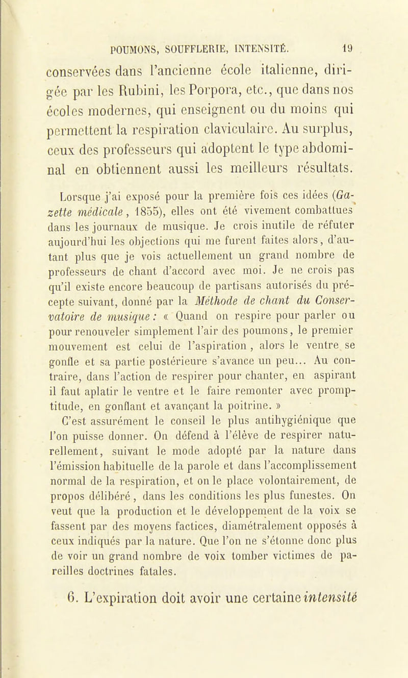 conservées dans l'ancienne école italienne, diri- gée par les Rubini, les Porpora, etc., que dans nos écoles modernes, qui enseignent ou du moins qui permettent la respiration claviculaire. Au surplus, ceux des professeurs qui adoptent le type abdomi- nal en obtiennent aussi les meilleurs résultats. Lorsque j'ai exposé pour la première fois ces idées {Ga- zette médicale, 1855), elles ont été vivement combattues' dans les journaux de musique. Je crois inutile de réfuter aujourd'hui les objections qui me furent faites alors, d'au- tant plus que je vois actuellement un grand nombre de professeurs de chant d'accord avec moi. Je ne crois pas qu'il existe encore beaucoup de partisans autorisés dn pré- cepte suivant, donné par la Méthode de chant du Conser- vatoire de musique: « Quand on respire pour parler ou pour renouveler simplement l'air des poumons, le premier mouvement est celui de l'aspiration , alors le ventre se gonfle et sa partie postérieure s'avance un peu... Au con- traire, dans l'action de respirer pour chanter, en aspirant il faut aplatir le ventre et le faire remonter avec promp- titude, en gonflant et avançant la poitrine. » C'est assurément le conseil le plus antihygiénique que l'on puisse donner. On défend à l'élève de respirer natu- rellement, suivant le mode adopté par la nature dans l'émission habituelle de la parole et dans l'accomplissement normal de la respiration, et on le place volontairement, de propos délibéré , dans les conditions les plus funestes. On veut que la production et le développement de la voix se fassent par des moyens factices, diamétralement opposés à ceux indiqués par la nature. Que l'on ne s'étonne donc plus de voir un grand nombre de voix tomber victimes de pa- reilles doctrines fatales. 6. L'expiration doit avoir une certaineiwiewstfé