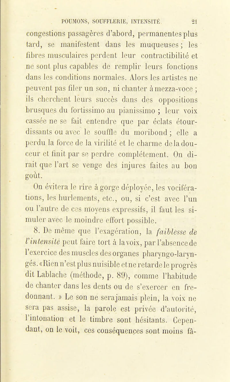 congestions passagères d'aboi'd, permanentes plus tard, se manifestent dans les muqueuses ; les fibres musculaires perdent leur contractibilité et ne sont plus capables de remplir leurs fonctions dans les conditions normales. Alors les artistes ne peuvent pas filer un son, ni chanter àmezza-voce ; ils cherchent leurs succès dans des oppositions brusques du fortissimo au pianissimo ; leur voix cassée ne se fait entendre que par éclats étour- dissants ou avec le souffle du moribond ; elle a perdu la force de la virilité et le charme de la dou- ceur et finit par se perdre complètement. On di- rait que l'art se venge des injures faites au bon goût. On évitera le rire à gorge déployée, les vociféra- tions, les hurlements, etc., ou, si c'est avec l'un ou l'autre de ces moyens expressifs, il faut les si- muler avec le moindre effort possible. 8. De même que l'exagération, la faiblesse de Vintensité peut faire tort à la voix, parl'absencede l'exercice des muscles des organes pharyngo-laryn- gés. «Rien n'est plus nuisible et ne retarde le progrès dit Lablache (méthode, p. 89), comme l'habitude de chanter dans les dents ou de s'exercer en fre- donnant. » Le son ne serajamais plein, la voix ne sera pas assise, la parole est privée d'autorité, l'intonation et le timbre sont hésitants. Cepen- dant, on le voit, ces conséquences sont moins fâ-