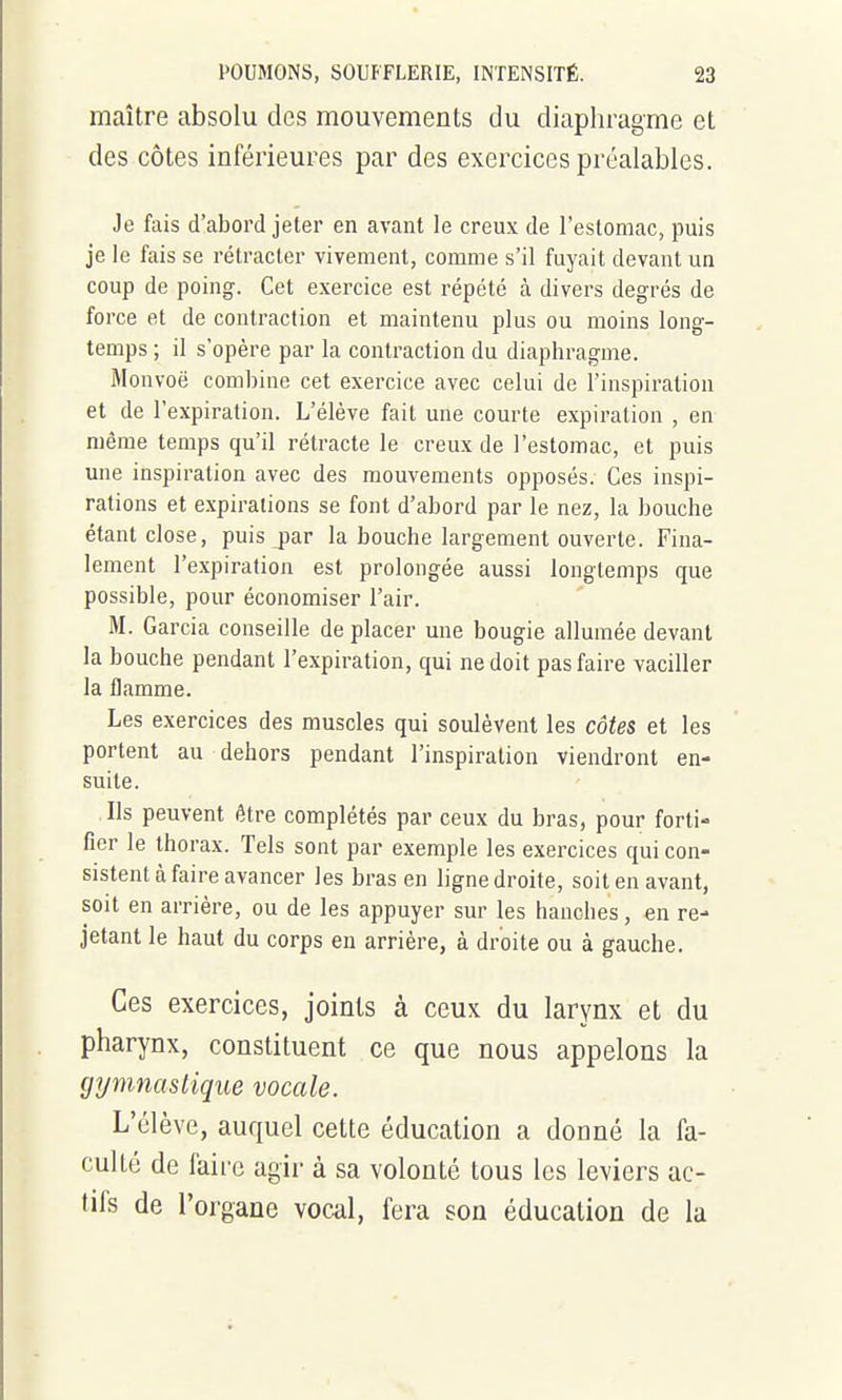 maître absolu des mouvements du diaphragme et des côtes inférieures par des exercices préalables. Je fais d'abord jeter en avant le creux de l'estomac, puis je le fais se rétracter vivement, comme s'il fuyait devant un coup de poing. Cet exercice est répété à divers degrés de force et de contraction et maintenu plus ou moins long- temps ; il s'opère par la contraction du diaphragme. iMonvoë combine cet exercice avec celui de l'inspiration et de l'expiration. L'élève fait une courte expiration , en même temps qu'il rétracte le creux de l'estomac, et puis une inspiration avec des mouvements opposés. Ces inspi- rations et expirations se font d'abord par le nez, la bouche étant close, puis j)ar la bouche largement ouverte. Fina- lement l'expiration est prolongée aussi longtemps que possible, pour économiser l'air. M. Garcia conseille de placer une bougie allumée devant la bouche pendant l'expiration, qui ne doit pas faire vaciller la flamme. Les exercices des muscles qui soulèvent les côte& et les portent au dehors pendant l'inspiration viendront en- suite. Ils peuvent être complétés par ceux du bras, pour forti- fier le thorax. Tels sont par exemple les exercices qui con- sistent à faire avancer les bras en ligne droite, soit en avant, soit en arrière, ou de les appuyer sur les hanches, en re- jetant le haut du corps en arrière, à droite ou à gauche. Ces exercices, joints à ceux du larynx et du pharynx, constituent ce que nous appelons la gymnastique vocale. L'élève, auquel cette éducation a donné la fa- culté de faire agir à sa volonté tous les leviers ac- tifs de l'organe vocal, fera son éducation de la