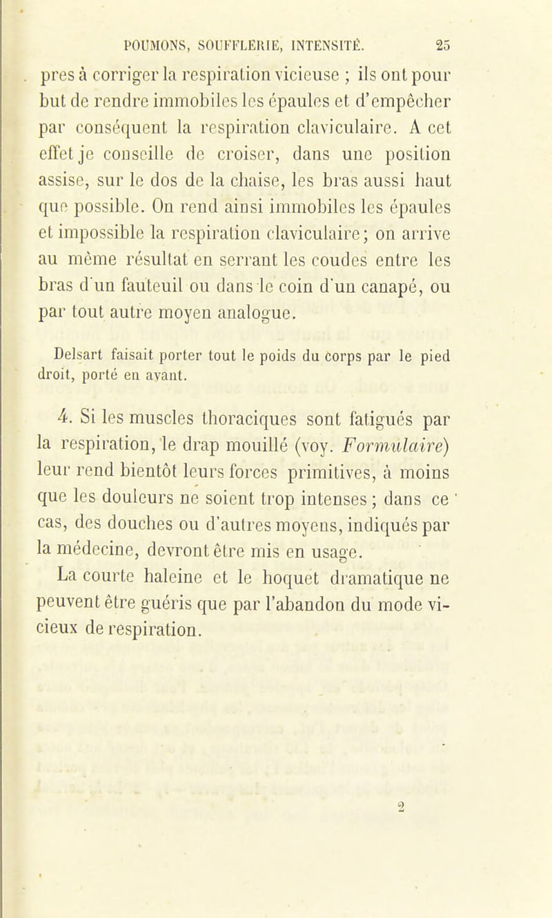 près à corriger la respiration vicieuse ; ils ont pour but de rendre immobiles les épaules et d'empêcher par conséquent la respiration claviculaire. A cet effet je conseille de croiser, dans une position assise, sur le dos de la chaise, les bras aussi haut que possible. On rend ainsi immobiles les épaules et impossible la respiration claviculaire; on arrive au même résultat en serrant les coudes entre les bras d'un fauteuil ou dans le coin d'un canapé, ou par tout autre moyen analogue. Delsart faisait porter tout le poids du corps par le pied droit, porté en avant. 4. Si les muscles thoraciques sont fatigués par la respiration, le drap mouillé (voy. Formulaire) leur rend bientôt leui^s forces primitives, à moins que les douleurs ne soient trop intenses ; dans ce ' cas, des douches ou d'autres moyens, indiqués par la médecine, devront être mis en usage. La courte haleine et le hoquet dramatique ne peuvent être guéris que par l'abandon du mode vi- cieux de respiration.