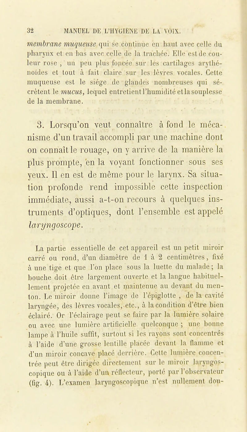 membrane muqueuse qui se continue en haut avec celle du pharynx et en has avec celle de la traclice. Elle est de cou- leur rose , un peu plus foncée sur les cartilages aryllié- noïdes et tout à fait claire sur les lèvres vocales. Cette muqueuse est le siège de glandes nomhreuses qui sé- crètent le mucus, lequel entretient l'humidité etlasouplesse de la membrane. 3. Lorsqu'on veut connaître à fond le méca- nisme d'un travail accompli par une machine dont on connaît le rouage, on y arrive de la manière la plus prompte, en la voyant fonctionner sous ses yeux. Il en est de même pour le larynx. Sa situa- tion profonde rend impossible cette inspection immédiate, aussi a-t-on recours à quelques ins- truments d'optiques, dont l'ensemble est appelé laryngoscope. La partie essentielle de cet appareil est un petit miroir carré ou rond, d'un diamètre de 1 à 2 centimètres, fixé à une tige et que l'on place sous la luette du malade ; la bouche doit être largement ouverte et la langue habituel- lement projetée en avant et maintenue au devant du men- ton. Le miroir donne l'image de l'épiglotte , de la cavité laryngée, des lèvres vocales, etc., à la condition d'être bien éclairé. Or l'éclairage peut se faire par la lumière solaire ou avec une lumière artificielle quelconque ; une bomie lampe à l'huile suffit, surtout si les rayons sont concentrés à l'aide d'une grosse lenlille placée devant la flamme et d'un miroir concave placé derrière. Cette lumière concen- trée peut être dirigée directement sur le miroir laryngos- copique ou à l'aide d'un réflecteur, porté par l'observateur (fig. i). L'examen laryngoscopiqne n'est nullement dou-