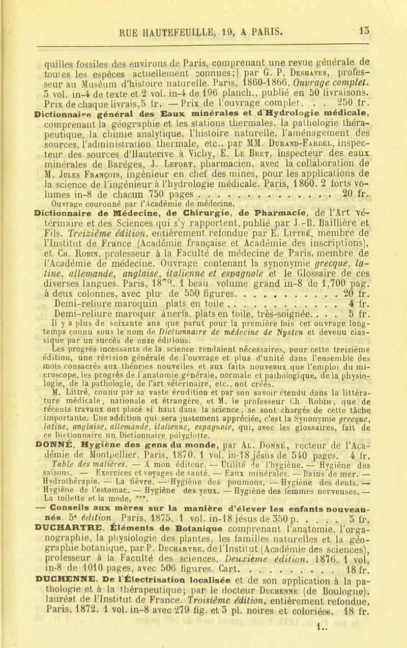 quilles fossiles des environs de Paris, comprenant une revue générale de touies les espèces actuellement connues;] par G. P. Deshayes, profes- seur au Muséum d'hisloire naturelle. Paris, 1860-1866. Ouvrage complet. 5 vol. in-4 de texte et 2 vol. in-4 de 196 planch., publié en 50 livraisons. Prix dechaquelivrais,5 fr. —Prix de l'ouvrage complet. . . '250 fr. Dictionnaire général des Eaux minérales et d'Hydrologie médicale, comprenant la géographie et les stations thermales, la pathologie théra- peutique, la chimie analytique, l'histoire natui'elle, l'aménagement des sources, l'administrai ion thei'male, etc., par MM. Duhand-Fardel, inspec- teur des sources d'Hauterive à Vichy, E. Le Bret, uispecteur des eaux minérales de Baréges, J. Lefort, pharmacien, avec la collaboration de M. Jules François, ingénieur en chef des mines, pour les applications de la science de l'ingénieur à l'hydi'ologie médicale. Paris, 1860. 2 forts vo- lumes in-8 de chacun 750 pages 20 fr. Ouvrage couronné par l'Académie de médecine. Dictionnaire de Médecine, de Chirargie, de Pharmacie, de l'Art vé- térinaire et des Sciences qui s'y rapportent, publié par J.-B. Baillière et Fils. Treizième édition, entièrement refondue par E. Littré, membre de l'Institut de France (Académie française et Académie des inscriptions), et Ch. Robin, professeur à la Faculté de médecine de Paris, membre de l'Académie de médecine. Ouvrage contenant la synonymie grecque, la- tine, allemande, anglaise, italienne et espagnole et le Glossaire de ces diverses langues. Paris, 18'^,. 1 beau volume grand in-8 de 1,700 pag. à deux colonnes, avec plu' de 550 figures 20 fr. Demi-reliure maroquin plats en toile 4 fr. Demi-reliure maroquir à nerfs, plats en toile, très-soignée. . . . 5 fr. Il y a plus de soixante ans que parut pour la première fois cet ouvrage long- temps connu sous le nom de Dictionnaire de médecine de Nysten et devenu clas- sique par un succès de onze éditions. Les progrès incessants de la science rendaient nécessaires, pour cette treizième édition, une révision générale de l'ouvrage et plus d'unité dans l'ensemble des mots consacrés aux théories nouvelles et aux faits nouveaux que l'emploi du mi- croscope, les progrès de l'anatoraie générale, normale et pathologique, de la physio- logie, de la pathologie, de l'art vétérinaire, etc., ont crées. M. Littré, connu par sa vaste érudition et par son savoir étendu dans la littéra- ture médicale, nationale et étrangère, et M. le professeur Ch. Robin, que de récents travaux ont placé si haut dans la science, se sont chargés de celte tâche importante. Cne addition qui sera justement appréciée, c'est la Synonymie grecque, latine, anglaise, allemande, ilatienne, espagnole, qui, avec les glossaires, fait de ce Dirtionnaire un Dictionnaire polyRlotte. DONNÉ. Hygiène des gens du monde, par Al. Donné, recteur de l'Aca- démie de Montpellier. Paris, 1870. 1 vol. in-18jésusde 540 pages. 4 fr. Table des malières. — A mon éditeur. — Utilité l'hygiène. — Hygiène des saisons. — Exercices et voyages de santé. — Eanx minérales. —Bains de mer. — Hydrothérapie. — La lièvre. — Hygiène des poumons. — Hygiène des dents. — Hygiène de l'estomac. — Hygiène des yeux. — Hygiène des femmes nerveuses. — La toilette et la mode, ***. — Conseils aux mères sur la manière d'élever les enfants nouveau- nés, 5« édition Paris, 1875. 1 vol. in-18 jésus de 350 p 5 fr. DUCHARTRE. Éléments de Botanique comprenant l'anatomie, l'orga- nographie, la pliysiologie des plantes, les familles naturelles et la géo- graphie botanique, par P. Ddchartre, de l'Institut (Académie des sciences), professeur à la Faculté des sciences. Deuxième édition. 1876. 1 vol. in-8 de 1010 pages, avec 506 figures. Cart 18 fr. DtiCHENNE. De l'Éiectrisation localisée et de son application à la pa- thologie et à la thérapeutique; par le docteur Ducuenne (de Boulogne), lauréat de l'Institut de France. Troisième édition, entièrement refondue, Paris, 1872. 1 vol. in-8 avec '279 fig. et 3 pl. noires et coloriées. 18 fr.