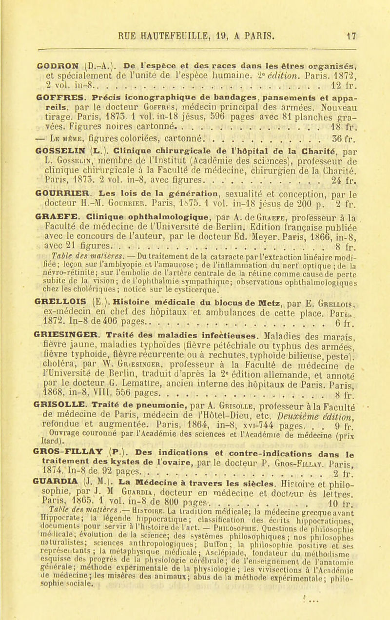 GODBON (D.-A.). De l'espèce et des races dans les êtres org^anisés, et spécialement de l'unité de l'espèce humaine, édition. Paris. 1872, COFFRES. Précis iconographique de bandages, pansements et appa- reils, par le docteur Goffrks, médecin principal des armées. Nouveau tirage. Paris, 1873. 1 vol. in-18 jésus, 596 pages ayec 81 planches gra- GOSSELIN (Im.). Clinique chirurgicale de l'hôpital de la Charité, par L. GossELiN, memhre de Tlnstitut (Académie des sci:;nces), professeur de clinique chirurgicale à la Faculté de médecine, chirurgien de la Charité. Paris, 1873. 2 vol. in-8, avec figures. 24 fr. COURRIER. Les lois de la génération, sexualité et conception, par le docteur H.-M. Gouueieii. Paris, 1^75. 1 vol. in-18 jésus de 200 p. 2 fr. CRAEFE. Clinique ophthalmologiqne, par A. deGRAEFE, prolesseur à la Faculté de médecine de l'Université de Berlin. Edition française publiée avec le concours de l'auteur, par le docteur Ed. Meyer. Paris, 1866, in-8, avec 21 figures 8 fr. Table des malières. — Du traitement delà cataracte par l'extraction linéaire modi- liée; leçon sur l'ambiyopie et l'amauiose ; de l'inllammation du nerf optique ; de la névio-rétinite; sur l'einbolie de l'artère centrale de la réline comme causede perte subite de la vision; de l'ophthalmie sympathique; observations ophthalmologiaues chez les cholériques ; notice sur le cvsticerque. GRELLOIS (E ). Histoire médicale du blocus de Metz, par E. Grellois, e.\-raédecin en chef des hôpitaux et ambulances de cette place. Pariis,' 1872. ln-8 de 406 pages e fr. GRIESINGER. Traité des maladies infectieuses. Maladies des marais, fièvre jaune, maladies typhoïdes (fièvre pétéchiale ou typhus des armées' fièvre typhoïde, fièvre récurrente ou à rechutes, typhoïde bilieuse, peste).' choléra, par W. Gr.esinger, professeur à la Faculté de médecine de l'Université de Berlin, traduit d'après la 2« édition allemande, et annoté par le docteur G. Lematire, ancien interne des hôpitaux de Paris. Paris 1868, in-8, VIII. 556 pages ^ f^; GRISOLLE. Traité de pneumonie, par A. Grisolle, professeur à la Faculté de médecine de Paris, médecin de l'Hôtel-Dieu, etc. Deuxième édition, refondue et augmentée. Paris, 1864, in-8, xvi-744 pages. . . 9 fr. Ouvrage couronné par l'Académie des sciences et l'Académie de médecine (pris Itard). ^'^ GROS-FILLAY (P.). Des indications et contre-indications dans le traitement des kystes de l'ovaire, par le docteur P. Gros-Fillay. Paris 18/4. In-8 de 92 pages. 2 fr! CUARDIA (J. M.). La Médecine à travers les siècles. Hirtoire et philo- sophie, par J. M Gdardu, docteur en médecine et d.oct/,-ur ès lettres Pans, 1865. 1 vol. in-8 de 800 pages lO Ir Jal'le rfes waiîérps.—Histoire. La tradition médicale; la médecine grecque avant Hippocrate; la légende hippocratique ; classilication des éciits hippocralicnies documents pour servir à l'histoire de l'art. - Philosophie. Questions de pliilosophiè médicale; évolution de la science; des systèmes philosophiques; nos iihilosophes naturalistes; sciences anthropologiques; Culînn ; la philosophie positive cl ses represec.lanls ; la métaphysique médicale; Asclépiade, londateur du méthodisme esquisse des progrès de la physiologie cérébrale; de l'enseignement de l'anatomio générale; méthode expérimentale de la physiologie; les vivisections à l'Académie de médecine; les misères des animaux; abus de la méthode expérimentale- nhilo- .?opnie .-.ociale. ' ' 2 vol. iii-8 12 fr. vées. Figures noires cartonné. . . . 18 fr,