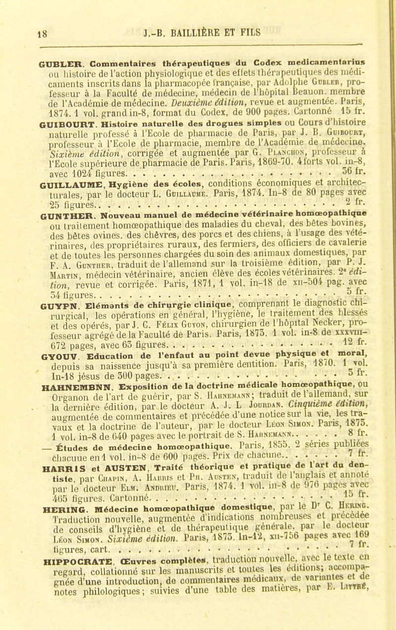 GlIBIiER. Commentaires thérapeutiques du Codex medtcamentarius ou histoire de l'action physiologique et des effets thérapeutiqufts des médi- caments inscrits dans la pharmacopée Irançaise, par Adolphe Gdbleb, pro- fessHur à la Faculté de médecine, médecin de l'hôpital Beauon. membre de l'Académie de médecine. Deuxième édition, revue et augmentée. Paris, 1874.1 vol. grandin-8, format du Codex, de 900 pages. Cartonné 15 fr. GUIBOURT. Histoire naturelle des drogues simples ou CourS d'histoire naturelle professé à l'Ecole de pharmacie de Paris, par J. B. Guibodrt, professeur à l'Ecole de pharmacie, membre de l'Académie de médecine. Sixième édition, corrigée et augmentée par G. Pi-ancbon, professeur à l'Ecole supérieure de pharmacie de Paris. Paris, 1869-70. 4forts vol. in-8, avec 1024 figures. 36 fr. GUILLAUME, Hygiène des écoles, conditions économiques et architec- turales, par le docteur L. Gdilladme. Paris, 1874. In-8 de 80 pages avec 25 figures ^ GUNTHER. Nouveau manuel de médecine vétérinaire homœopathicine ou traitement homœopathique des maladies du cheval, des bêtes bovines, des bêtes ovines, des chèvres, des porcs et des chiens, à l'usage des vété- rinaires, des propriétaires ruraux, des fermiers, des officiers de cavalerie et de toutes les personnes chargées du soin des animaux domestiques, par F A Gdntuer, traduit de l'allemand sur la troisième édition, par P. J. Martin, médecin vétérinaire, ancien élève des écoles vétérinaires. '2'édi- tion, revue et corrigée. Paris, 1871, 1 vol. in-18 de xii-504 pag. avec 54 figures . ' GUYPN. Elémants de chirurgie clinique, comprenant le diagnostic chi- rurgical, les opérations en général, l'hygiène, le traitement des blessés et des opérés, par J. G. Félix Gbïon, chirurgien de l'hôpital ^ecker, pro- fesseur agrégé de la Faculté de Paris. Paris, 1873. 1 vol. m-8 de ïxïJI- 672 pages, avec 63 figures !.. fr. GYOUV. Education de l'enfaut au point devue physique et moral, depuis sa naissence jusqu'à sa première dentition. Pans, 18i0. l__voL In-18 jésus de 300 pages ; ^ HAHNEMBNN. Exposition de la doctrine médicale homœopathique, ou Organon de l'art de guérir, par S. Hahnemann; traduit de l'allemand, sur la dernière édition, par le docteur A. J. L Jouman. Cinquième édition, augmentée de commentaires et précédée d'une notice sur la vie, les U:a- vaux et la doctrine de l'auteur, par le docteur Léo» Simon. Pans, 1875. 1 vol. in-8 de 040 pages avec le portrait de S. Hahnemann.. .... 8 Ir. — Études de médecine homœopathique. Paris, 1855. 2 séries publié^ cliacuue enl vol. in-8 de 600 pages. Prix de chacune.. ..... 7 fr. HARRIS et AUSTEN, Traité théorique et pratique de l'art du den- tiste par CiupiN, A. HAimis et Pn. Austen, traduit de l'anglais et annote par le docteur Eur. Andkieu. Paris, 1874. 1 vol. in-8 de 97b pages avec 465 figures. Cartonné ,* n'r' u HERING. Médecine homœopathique domestique, par le D' G. Uering. Traduction nouvelle, augmentée d'indications nombreuses et précédée de conseils d'hygiène et de thérapeutique générale, par le docteur Léon Simon. Sixième édition. Paris, 1875. In-12, xii-756 pages avec_^169 figures, cart • ' HIPPOCRATE Œuvres complètes, traduction nouvelle, avec le texte en regard, coUalionnc sur les manuscrits et toutes les édUaons; a^ompa- gnée d'une introduction, de commentaires médicaux, de variantes et de notes philologiques; suivies d'une table des matières, par L. Littb«,