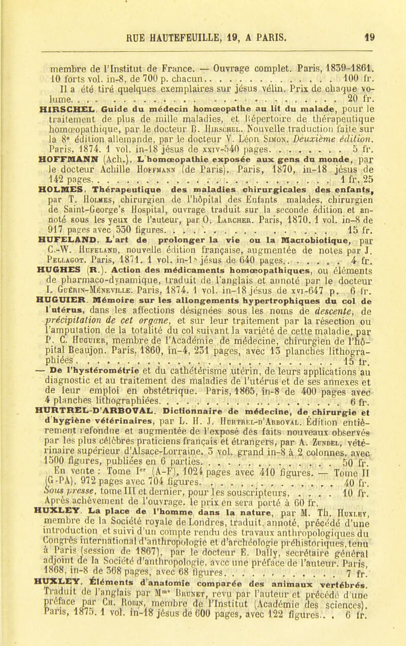 membre de l'Institut de France. — Ouvrage complet. Paris, 1839-1861. 10 forts -vol. in-8, de 100 p. chacun.. . 100 Ir. Il a été tiré quelques exemplaii'es sur jésus vélin. Prix de chaque vo- lume 20 fr. HIRSCHELf. Guide du médecin homœopathe au Ut du malade, pour le traitement de plus de mille maladies, et liépertoire de thérapeulique homœopathique, par le docteur B. Hirschel. Nouvelle traduction l'aile sur la 8° édition allem9nde, par le docteur V. Léon Simon.. Deuxième édition. Paris, 1874. 1 vol. in-18 jésus de xxiv-540 pages. . 5 fr. HOFFMANN (Àch.). Li'homœopathie exposée aux gens du monde, par le docteur Achille HotFMANN (de Paris). Paris, 1870, in-18 jésus de 142 pages 1 fr. 25 HOLiMES, Thérapeutique des maladies chirurgicales des enfants, par T. Holmes, chirurgien de l'hôpital des Enfants malades, chirurgien de Saint-George's Hospital, ouvrage traduit sur la seconde édition et an- noté sous les yeux de l'auteur, par 0. Larcher. Paris, 1870.1 vol. in-8 de 917 pages avec 530 figures. . . . 15 fr. HUFELiAND. L'art de prolonger la vie ou la Maciobiotique, par C.-W. HuFELAND, nouvelle édition française, augmentée de noies par J. Pellagot. Paris, 1871. 1 vol. in-l -^ jésus de 640 pages 4 fr. HUGHES (R.). Action des médicaments homœopathiques, OU éléments de pharmaco-dynamique, traduit de l'anglais et annoté par le docteur I. GnÉniN-MÉNEviLLE. Paris, 1874. 1 vol. in-18 jésus de xvi-647 p. 6 Ir. HUGUIER. Mémoire sur les allongements hypertrophiqnes du col de l'utérus, dans les affections désignées sous les noms de descente, de précipitation de cet organe, et sur leur traitement par la résection ou l'amputation de la totalité du col suivant la variété de cette maladie, par P. C. Hdgdiek, membre de l'Académie de médecine, chirurgien de l'hô- pital Beaujon. Paris. 1860, in-4, 231 pages, avec 13 planches lithogra- phiées 15 Ir. — De l'hystérométrie et du cathétérisme utérin, de leurs applications au diagnostic et au traitement des maladies de l'utérus et de ses annexes et de leur emploi en obstétrique. Paris, 1865, in-8 de 400 pages avec 4 planches lithographiées 6 fr. HURTREL-D'ARBOVAL. Dictionnaire de médecine, de chirurgie et d'hygiène vétérinaires, par L. H. J. Hcrtrel-d'Arboval. Édition entiè- rement refondue et augmentée de l'exposé des faits nouveaux observés par les plus célèbres praticiens français et étrangers, par A. Zdndel, vété- rinaire supérieur d'Alsace-Lorraine. 3 vol. grand in-8 à 2 colonnes, avec 1500 figures, publiées en 6 pai-ties 50 fr. En vente : Tome I- (A-F), 1024 pages avec 410 figures. — Tome II (G-PA), 972 pages avec 704 figures 40 fr. 6'oMs;;re«se, tome III et dernier, pour les souscripteurs, .... 10 fr.' Après achèvement de l'ouvrage, le prix en sera porté à GO fr. HUXLEY. La place de l'homme dans la nature, par M. Th. Huxlet, membre de la Société royale de Londres, traduit, annoté, précédé d'une introduction et suivi d'un compte rendu des travaux anthropologiques du Congrès mternational d'anthropologie et d'archéologie préhistoriques tenu a Pans (session de 1867), par le docteur E. Daily, secrétaire général adjomt de la Société d'anthropologie, avec une préface de l'auteur. Paris 1868, in-8 de 368 pages, avec 68 figures 7 fr! ^''j''^^' '^'^™®*^ d'anafomîe comparée des animaux vertébrés Traduit de l'anglais par M Budnet, revu par l'auteur et précédé d'une préface par Cii. Robin, membre de l'Institut (Académie des sciences). Pans, 1875.1 vol. in-18 jésus de 600 pages, avec 122 figures.. . 0 fr.