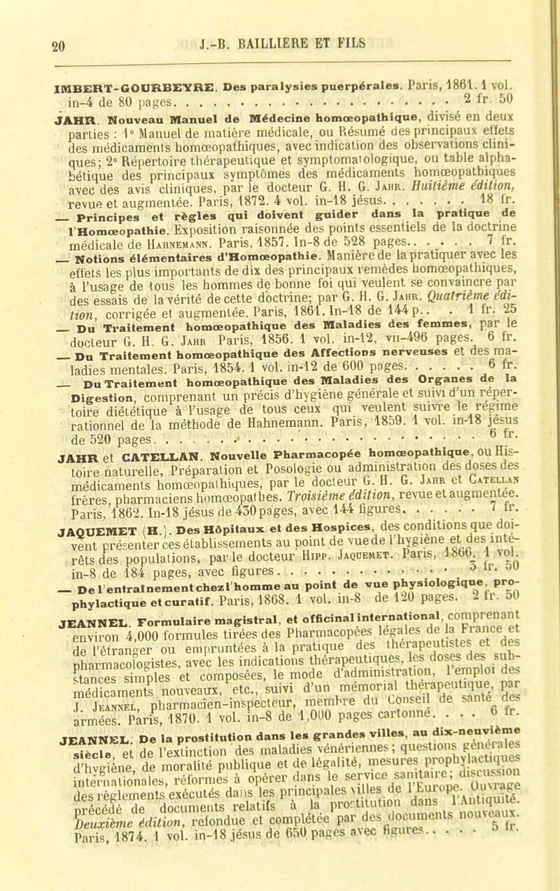 IMBERT-GOURBEVBE. Des paralysies puerpérales. Paris, 1861.1 vol. in-4 de 80 pages : ^^^^ JAHR. Nouveau Manuel de Médecine homœopathiqne, divisé en deux parties : 1° Manuel de matière médicale, ou Résumé des principaux ellels des médicaments homœopathiques, avec indication des observations clini- ques; 2° Répertoire thérapeutique et symptomaiologique, ou table alpha- bétique des principaux symptômes des médicaments homœopathiques avec des avis cliniques, par le docteur G. H. G. Jaiir. Huilième édition, revue et augmentée. Paris, 1872. 4 vol. in-18 jésus 18 ir. Principes et règles qui doivent guider dans la pratique de l'Homœopathie. Exposition raisonnée des points essentiels de la doctrme médicale de Haiinemann. Paris, 1857. ln-8 de 528 pages 7 fr. _ Motions élémentaires d'Homœopathie. Manière de la pratiquer avec les etïets les plus importants de dix des principaux remèdes homœopathiques, à l'usage de tous les hommes de bonne foi qui veulent se convaincre par des essais de la vérité de cette doctrine; par G. II. G. Jahu. Quatrième édi- tion corrigée et augmentée. Paris, 1861.1n-18 de 144p.. . 1 fr. 25 _ Du Traitement homœopathlque des Maladies des femmes, par le docteur G. H. G. Jahr Paris, 1856. 1 vol. in-l2, vii-496 pages. 6 fr. — Du Traitement homœopathiqne des Affections nerveuses et des ma- ladies mentales. Paris, 1854.1 vol. in-12 de 600 pages 6 fr. _ Du Traitement homœopathiqne des Maladies des Organes de la Digestion, comprenant un précis d'hygiène générale et suivi d'un réper- toire diététique à l'usage de tous ceux qui veulent suivre le régime rationnel de la méthode de Hahnemann. Pans, 18o9. 1 vol. in-18 jesus de 520 pages ° ^■ JAHR et CATELLAN. Nouvelle Pharmacopée homœopathique, ou His- toire naturelle, Préparation et Posologie ou administration des doses des médicaments homœopaihiques, parle docteur G. H. G. Jahr et Catellas frères, pharmaciens homœopaihes. Troisième édition, reN-ue et augmentée. Paris, 1862. In-18 jésus de 430pages, avec 144 figures / ir. JAOUEMET (H 1 Des Hôpitaux et des Hospices, des conditions que doi- vent présenter ces établissements au point de vuede l'hygiène et des inté- rêts des populations, pai-le docteur Hipp. Jaqdemet. Pans, 1866^ 1 vol in-8 de 184 pages, avec figures o u. ou — Derentralnementchezi'hommeau point de vue physiologique pro- phylactique etcuratif. Paris, 1868. 1 vol. in-8 de 120 pages. 2 fr. oO JEANNEL. Formulaire magistral, et officinal international, comprenant environ 4,000 formules tirées des Pharmacopées légales de la Frm ce et de l'étranger ou empruntées à la pratique des therapeut.stes et des pharnSfogistes, avec les indications thérapeutiques, es doses des sub- Ces simples et composées, le mode d'administration, 1 emploi de.s ScLenTs nouveaux.'etc., suivi d'un me^nonal therape^^^^^^^^^ pa^ .1. Jean:*el, pharmacien-inspecteur, membre du Conseil de sa nie des armées. Paris, 1870. 1 vol. in-8 de 1,000 pages cartonne. ... 6 fr. JEANNEL De la prostitution dans le. grandes villes, au dix-neuvième sS ei de l'extinction des maladies vénériennes ; questions généra es Sène de moralité publique et de légalité, le^'-«!,P.™P'^£S sra-eSsdL^ttr^^^