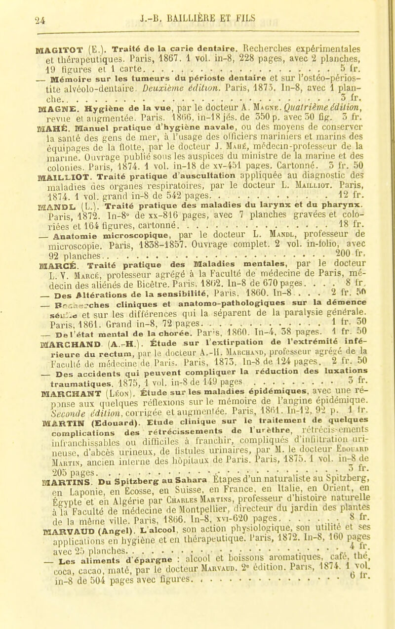 MAGITOT (E.). Traité de la carie dentaire. Recherclies expérimentales et thérapeutiques. Paris, 1867. 1 vol. in-8, 228 pages, avec 2 planches, 19 ligures et 1 carte 5 Ir. Mémoire sur les tumeurs du périoste dentaire et SUT l'ostéo-péfios- tite alvéolo-dentaire. Deuxième édition. Paris, 1873. In-8, avec 1 plan- che 5 ïr. MAGWE. Hygiène de la vue, par le docteur A. Macne. Quatrième édition, revue et augmentée. Paris. ISCiO, in-18 jés. de 350p. avec 50 fig. 3 Ir. »IAHÉ. manuel pratique d'hygiène navale, OU des moyens de conserver la santé des gens de mer, à l'usage des olTiciers mariniers et marins des équipages de la flotte, par le docteur J. Mahé, médecin-prolesscur de la marme. Ouvrage publié sons les auspices du muiistre de la marine et des colonies. Paris, 1874. 1 vol. in-18 de xv-451 pages. Cartonné. 5 Ir. 50 BIAIL.I.IOT. Traité pratique d'auscultation appliquée au diagnostic des maladies des organes respiratoires, par le docteur L. Mailliot. Paris, 1874. 1 vol. grand in-8 de 542 pages . 12 fr. EÏANDti (L.). Traité pratique des maladies du larynx et du pharynx. Paris, 1872. In-8'' de xx-816 pages, avec 7 planches gravées et colo- riées'et 164 figures, cartonné 18 fr. Anatomie microscopique, pai' le docteur L. Mandl, professeur de microscopie. Paris, 1838-1857. Ouvrage complet. 2 vol. in-folio, avec 92 planches • 200 fr, HIARCÉ. Traité pratique des Maladies mentales, par le docteiir L V. Marcé, professeur agrégé à la Faculté de médecine de Paris, mé- decin des aliénés de Bicêtre. Paris. 1802. ln-8 de 670 pages. ... 8 fr, — Des Altérations de la sensibilité, Paris. 1860. ln-8 . . . 2 fr. 50 Br',';ite:.'ches cliniques et anatomo-pathologiques sur la démence séu'ie et sur les différences qui la séparent de la paralysie générale. Paris, 1861. Grand in-8, 72 pages ..... 1 fr. 50 — De l'état mental de la chorée. Par'S. 1860. Tn-4. o8 pages. 1 fr. 50 MARCHAND (A.^H.). Étude sur l'extirpation de l'extrémité infé- rieure du rectum, par le docteur A.-H. Marchand, professeur agrégé de la FacuUé de médecine de Paris. Paris, 1875. ln-8 de 124 pages. 2 fr. 50 — Des accidents qui peuvent compliquer la réduction des luxations traumatiques. 1875, 1 vol. in-8 de 149 pages 5 fr. MARCHANT (Léon). Étude sur les maladies épidémiques, avec une re- p.-)nse aux quelques réflexions sur le mémoire de l'angine épidémique. Seconde ëd.ition, corrigée et augmentée. Paris, 18(rl. In-12, 92 p. 1 Ir. MARTIN (Edouard). Etude clinique sur le traitement de quelques complications des rétrécissements de l'urèthre, rétrécis cments infranchissables ou difficiles à franchir, compliqués d'infilU-ation uri- neuse, d'abcès urineu.K, de fistufes urinaires, par M. le docteur Edouari. Martin, ancien inlcriie des hôpitaux de Pans. Pans, 18/o. 1 vol. in-8 de 205 pages a* c •. i? M ARTINS Du Spitzberg au Sahara Etapes d'un naturaliste au bpilzberg, en Laponie, en Ecosse, en Suisse, en France, en Italie, en Orient, en ÉffVDte et eh Algérie par Charles Martins, professeur d histoire naturelle à la Faculté de médecine de Montpellier, directeur du jardin des plantes de la même ville. Paris, 1866. ln-8, xvi-620 pages . 8 fr. MARVAUD (Angel). L'alcool, son action physiologique, son utilité et ses applications en hygiène et en thérapeutique. Pai'is. 1872. In-S, 160 pages avec 2.J planches ,• .- :■ ' ' ' 'i- ,ua' — Les aliments d'épargne : alcool et boissons aromatiques, cafe the, coca, cacao, maté, par le docteur Marvaur. 2' édition. Pans, 1874. 1 vol. in-8 de 504 pages avec figures