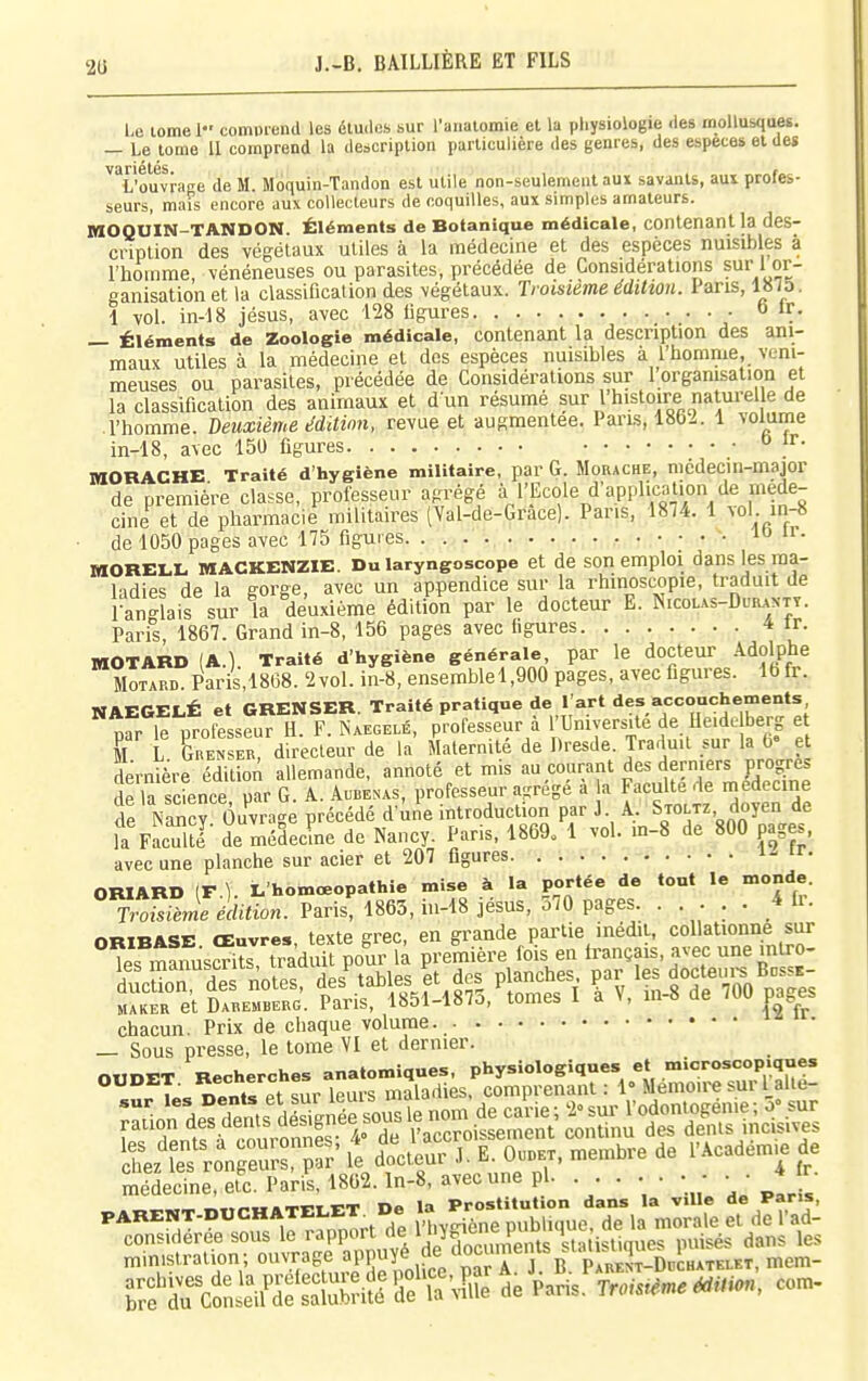 2U Le lome 1 comprend les études sur l'analomie et la physiologie des mollusques. — Le tome 11 comprend la description particulière des genres, des espèces et des L'ouvrage de M. Moquin-Tandon est utile non-seulement au» savants, aui profes- seurs, mais encore aux collecteurs de coquilles, aux simples amateurs. MOQOIN-TANDON. Éléments de Botanique médicale, contenant la des- cription des végétaux utiles à la médecine et des espèces nuisibles à l'homme, vénéneuses ou parasites, précédée de Considérations sur' or- ganisation et la classification des végétaux. Troisième édition. Pans, 1875. 1 vol. in-18 jésus, avec 128 ligures. . • » ir. — Éléments de Zoologie médicale, contenant la description des ani- maux utiles à la médecine et dos espèces nuisibles à l'homme, veni- meuses ou parasites, précédée de Considérations sur 1 organisation et la classification des animaux et d un résumé sur 1 histoire naturelle de l'homme, deuxième édition, revue et augmentée. Pans, 1862. 1 volume in-18, avec 150 figures jr. laORACHE Traité d'hygiène militaire, par G. Morache, nicdecm-major de première classe, professeur agrégé ^ ''Ecole d'application de méde- cine et de pharmacie militaires (Yal-de-Grace). Pans, 1874. 1 ^ol. in-8 • de 1050 pages avec 175 figures lo ir. MORELL MACKENZIE. Du laryngoscope et de son emploi dans les ma- ladies de la gorge, avec un appendice sur la rhinoscopie, traduit de l-anglais sur la deuxième édition par le docteur E. N.colas-Duranty. Paris, 1867. Grand in-8, 156 pages avec figures 4 ir. MOTARD (A.) Traité d'hygiène générale, par le docteur Adolphe Motard. Paris,1868. '2 vol. in-8, ensemblel,900 pages, avec figures. 16 fr. NAEGELÉ et GRENSER. Traité pratique de l'art des accouchements MF le nrofesseur H. F. Naegelé, professeur à l'Université de Heide berg et T L Ten E'„'directeur de la' Maternité de Dresde. Traduit sur la 6» e dernière édition allemande, annoté et mis au courant des derniers progrès de la science par G. A. Aubenas, professeur a-régé a la Faculté de médecine îe NanS Ouvrage précédé d'ine introduction par J. A, Stoltz doyen de fa Faculté' de médecLe de Nancy. Paris, 1869. 1 vol. in-8 de 800 pages, avec une planche sur acier et 207 figures 'r- ORIARD (r ). L'homœopathie mise à la portée do tout le monde Troisième édition. Paris, 1865, m-i8 jésus, 570 pages. ..... 4 fi. chacun. Prix de chaque volume. — Sous presse, le tome VI et dernier. OtlDET Recherches anatomiques, physiologiques et microscopiques OUDET. ««•^«^''^ maladies, comprenant : 1° Mémoire sur l aite- SL' efron s fr' it £teur J. E Ouokx. membre de l'Académie de médecine, et^. Paris, 1862. ln-8, avec une pl. ..... • - • • * ^ ..,^«.mTTru&TEi.x:T De la Prostitution dans la ville de Pans, PARENT-DUCHATEiLE^^^ », publique, de la morale et de l'ad-