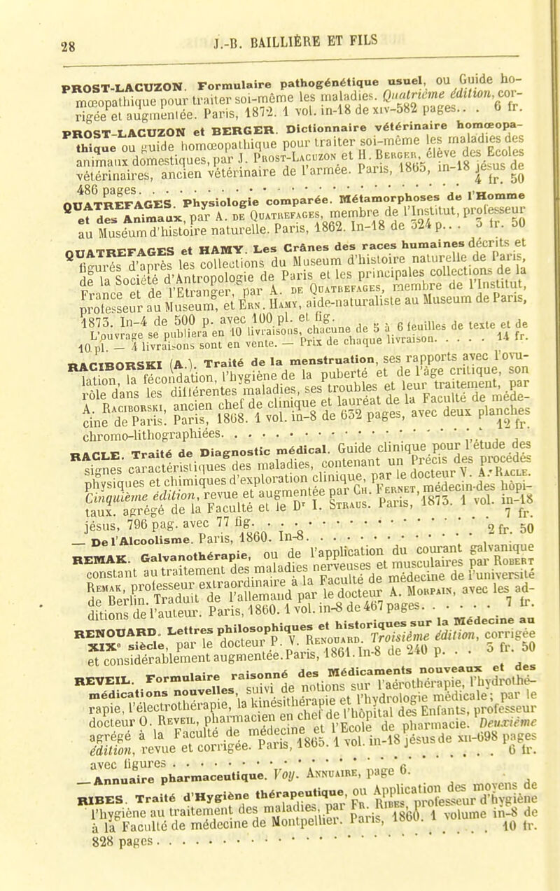 PROST-LACUZON. Formulaire pathogénétique usuel OU Guide ho- mœopa^iawour traiter soi-même les malad.es. f risée el augmeniée. Paris, 18T2. 1 vol. in-18 de x.v-582 page... . b tr. PROST-LACUZON et BERGER. Dictionnaire vétérinaire homœopa- ^WaL OU  de homœopalhique pour traiter soi-même es malad.es des ânrurdomesUques,pa'r J. plos^-L.c.zo. et J^B-^^^'^-i^g^^^^^^^^^^^ vétérinaires, ancien vétérinaire de l'armée. Pans, 1855, in i» je.us ae nHlTREFAGES Physiologie comparée. Métamorphoses de l'Homme ^et™ I^ma!x pa'r A. b^J-^ek.oks, membre de 1' .istaut, prole^^^ au Muséum d'iiistoire naturelle. Pans, 1862. In-18 de û24 p.. . o Ir. 50 narinORSKI (A 1 Traité de la menstruation, ses rapports avec l'ovu- chromo-lithograpluees , j «arTE Traité de Diagnostic médical. Guide clinique pour 1 étude des ''tSnS-cTrSlSi.Tues^des maladies, -tenant un Prec.s des procèdes Kiqes et chimiques d'exploral.on cl.n.que P'J'^f ^LLàes htot jésus, 796 pag. avec 77 fig • ■ ^^^^^ — De l'Alcoolisme. Pans, 1860. in-» _ AnnSrpharmaceutique. Foi/. Annuaire, page 6. K.BES. Traité d-Hygiéne thérapeutique 0 AjUca.ion n,0^ l'hygiène au traitement des «ja^ -f^- f^j-^'^^^^ri Volume in^ de à la Faculté de médecine de Montpelliei. l ans, loou.