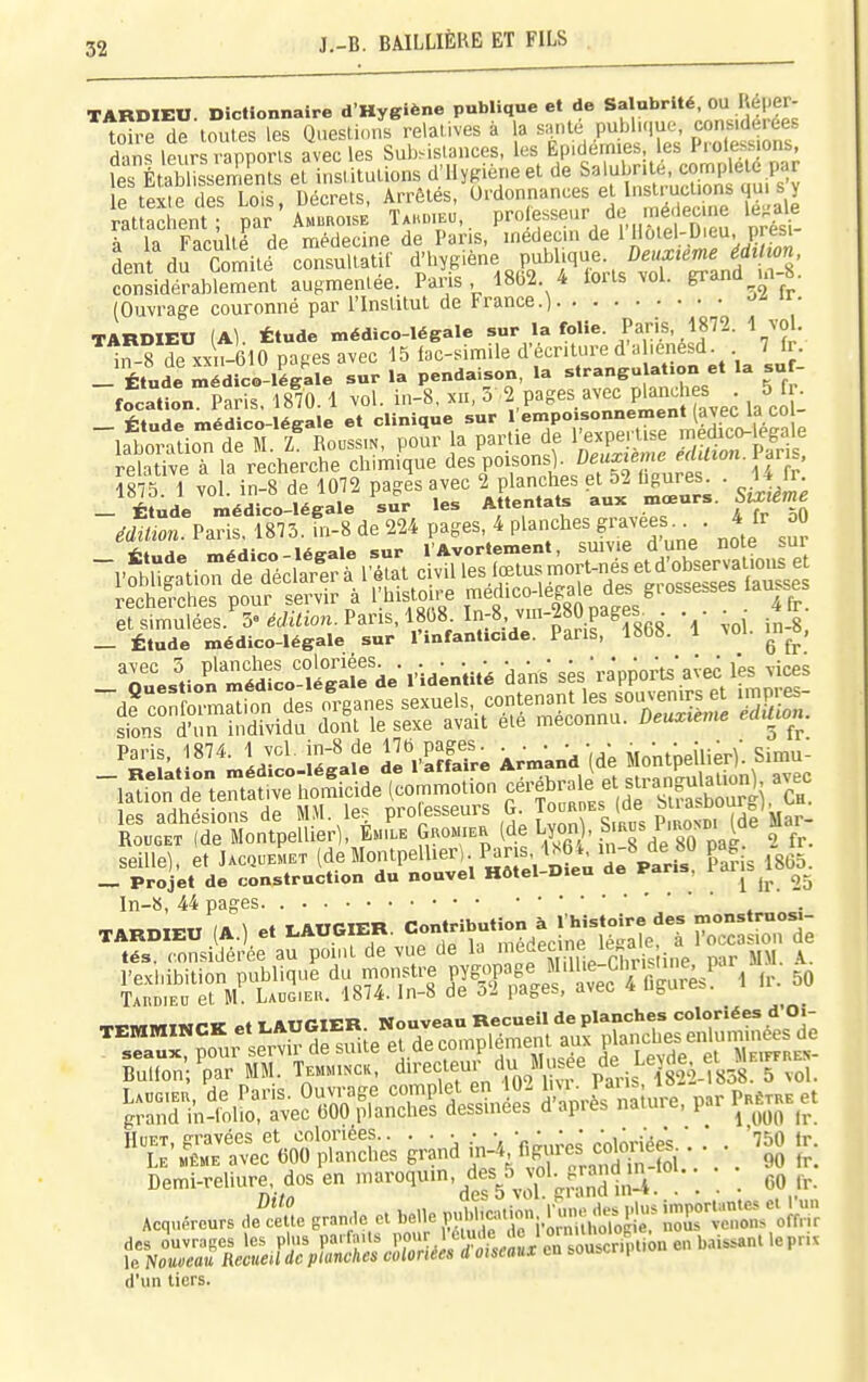 TARDIEU. Dictionnaire d'Hygiène publique et de Sa ubrité, OU e er- toiie de toutes les Queslions relatives à la saule publ.<iue, considérées dans leurs .îporis avec les Subsistances, les Epidémies, les Prolessjons, fes É ablls™ instiluLions d'Hy^^iéneet de S«';^>;te. ^^^^^^ le texte des Lois, Décrets, Arrêtés, U'do^^^ «.^^f;',^^^^^^^^^ rattachent; par Amuro.se Ta.uieu, f s^'^»-. j^?,, ™t^n ' u nrés^ à la FacAllé de médecine de Pans, médecin de lllolel-Dieu. près, déni' du 'comité ' consultatif d'hygiène , P-Wiqtae Z)e«x,m.Jrf^ considérablement augmentée. Paris, 4862 4 iorls vol. grand m 5. (Ouvi-age couronné par l'Inslitut de France.) J'' «• TARDIEU (Al. Étude médico-légale sur la folie. Pans, 1872. 1 vol. in-8 de XX ,-610 papes avec 15 iac-simile d'écnture d'à -enésd _ 7Jr. -Étude médico-légale sur la pendaison, la ='»'-»5 » ^J focation. Paris. 1870.1 vol. in-8, xn, 5 ^'^''-'^niient (avec la coî: SaTveT lï^ècherc^dllmiîë ^oi.ons, De^0è^^^^^^ Paris. eriJmuîel' éc/i^ion. Paris, 1868. In:8,^ • ■ ■ ■ .^^f ; _ Étude médico-légale sur l'infanticide. Paris, 186». 1 ^oi. u.^^, TuesLïrédiL'-ïg'^fde-l'-identité dans ses rapports*a;ec lès vices Paris. 1874. 1 vcl. in-8 de 176 pages^ ^-^nd (de Montpeilier)'. Simul ïo^ct'XMon^peEr) l^rë^a (5e Lyon^ S.a^s P,..^b. (de Mar faille], et Uc^J^^r (deMontpellier). Pans, ls6Mn-8 d^^^^^^^ pa • 2Jr. _ Projet de construction du nouvel Hôtel-Dieu ae fans, In-8, 44 pages TARDIEU (A.) et I^AUGIER. «X'^Sdecinf Se'l ToTcar-rd; tés. considérée au point de vue de la médecine le ai^ ^..«iwiiMr K LAUGIER Nouveau Recueil de planches coloriées d'Oi- TEMMINCK e*'^*^^^ ,^p„„,^„l(5nient aux planchesenlum.nees de Demi.rdi.re dos en m»vo,um, te^5^ »l.^„^^^^ ^ ,^ (l'un liors.