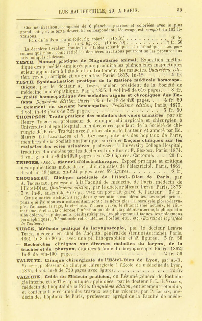 Chaque livraison, composée de 6 planclies gravées et coloriées avec le plus grand soin, et le texte descriptif correspondant. L'ouvrage est complet en 102 li- Prix de la livraison in-folio fig. coloriées (15 fr.) 10 fr. gr. in 4, lig. col., (10 tr. 5U) 7 ir. au T a dernière livraison contient des tables scientifiques et méthodiques. Les per- sonnes qui n'ont point retiré les dernières livraisons pourront se les procurer aux orix indiqués ci-dessus. . TESTE Manael pratique de magnétisme animal. Exposition méttio- dique'des procédés employés pour produire les phénomènes magnétiques et leur application à l'étude et au Iraitemenl des maladies. Quatrième édi- tion, revue, corrigée et augmentée. Paris. 1853. In-12 4 fr. TESTE Systématisation pratique de la Matièpe médicale homceopa- thiqué par le docteur A. Teste, ancien président de la Société de médecine homœopaihique. Paris, 1853. 1 vol in-8 de 61b pages. . 8 fr. — Traité homœopathique des maladies aiguës et chroniques des En- fants Deuxième édition. Varts, 1856. In-18de420 pages. . . 4 fr^ 50 Comment on devient homœopathe. Troisième édition, Pans, 1875. 1 vol. in-18 jésus de mi pages 3 fr. 50 THOMPSON. Traité pratique des maladies des voies urinaires, par Sir Henry Thompson, professeur de clinique chirurgicale et chirurgien à University Collège llospital, membre correspondant de la Société de chi- rurgie de Paris. Traduit avec l'autorisation de l'auteur et annoté par Ed. Martin, Ed. Labaubaque et Y. Casipenon, internes des hôpitaux de Paris, membres de la Société analomique, suivi des Leçons cliniques sur les maladies des voies urinaires, professées à University Collège Hospital, traduites et annotées par les docteurs Jude Hue et F. Gignoux. Paris, 1874. 1 vol. grand in-8 de 1020 pages, avec 280 Dgures. Cartonné. . . 20 fr. TRIPIER (AuG.). Manuel d'électrothérapie. Exposé pratique et critique des applications médicales et chirurgicales de l'électricité. Paris, 1861. 1 vol. in-18 jésus, xu-624 pages, avec 89 figures 6 fr. TROUSSEAU. Clinique médicale d«« l'Hôtel - Dieu de Paris, par A. TaoussEAn, prolesseur à la Faculté dt médecine de Paris, médecin de i'Hôtel-Dieu. Quatrième édition, par le docteur Michel Peter. Paris, 1873 3 T. in-8, ensemble 2616 p., avec un portrait gravé de l'auteur. 32 fr. Cette quatrième édition a reçu des augmentations considérables. Les sujets princi- paux que j'ai ajoutés à celte édition sont : les névralgies, la paralysie glosso-laryn- gée, l'aphasie, la rage, la cirrhose, l'ictère grave, le rhumatisme noueux, le rhu- matisme cérébral, la^chlorose, l'infection purulente, la phlébite utérine, la phlegmatia alba dolens, les phlegmons périhystériques, les phlegmons iliaques, les.phlegmons périnéphriques, l'hémalocèle rétro-utérine, l'ozène, etc., etc. (Extrait de laprèface de l'auteur.) TURCK. Méthode pratique de laryngoscopie, I)ar le docteUr LnDWlG ToRCK, médecin en chef de l'hôpital général de Vienne (Autriche). Paris, 1861. In-8 de 80 p., avec une pl. lilhographiée et 29 figures. 3 fr, 50 Recherches cliniques sur diverses maladies du larynx, de la trachée et du pharynx, étudiées à l'aide du laryngoscope. Paris, 1862. In-8 de viii-100 pages 2 fr. 50 VALETTE. Clinique chirurgicale de l'Hôtel-Dieu de Lyon, par A.-D. Valette, professeur de clini pie uliirurgicale à l'Ecole de médecine de Lyon, 1875, 1 vol. in-8 de 720 pages avec ligures 12 fr. VALLEIX. Guide du Médecin praticien, OU Résumé général de Patholo- gie interne et de Thérapeutique applicjuées, par le docteur F. L. 1. Valleix, médecin de l'hôpital de la Pitié. Cinquième édition, entièrement refondue, et contenant le résumé des travaux les plus rocculs, par P. Lorain, mé- decin des hopifaux de Paris, professeur agrégé de la Faculté de méde-