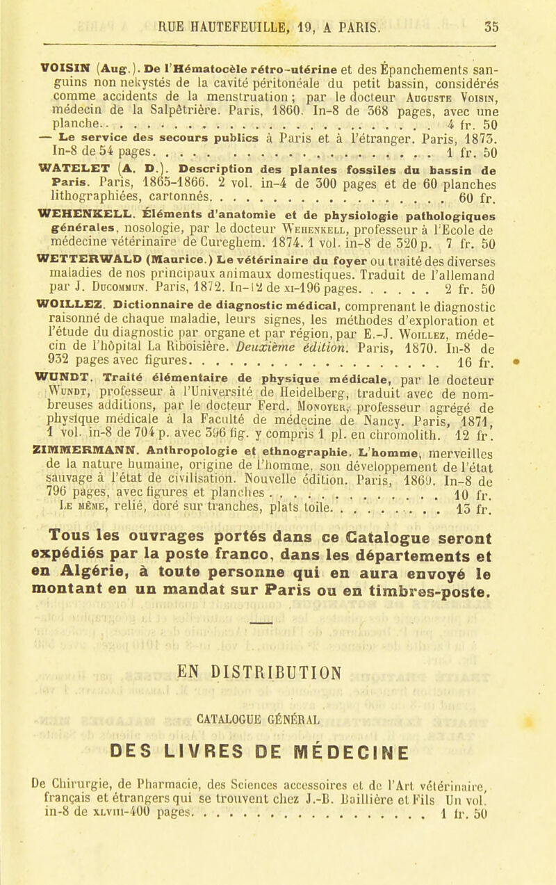 VOISIN (Aug.). De l'Hématocèle rétro-utérine et des Épanchements san- guins non nekystés de la cavité péritonéale du petit bassin, considérés comme accidents de la menstruation ; pai' le docteur Aoouste Voisin, médecin de la Salpêtrière. Paris, 1860. In-8 de 368 pages, avec une planche 4 fr. 50 — Le service des secours publics à Paris et à l'étranger. Paris, 1875. In-8 de 54 pages 1 fr. 50 WATELET [A. D.]. Description des plantes fossiles du bassin de Paris. Paris, 1865-1866. 2 vol. in-4 de 300 pages et de 60 planches lithographiées, cartonnés 60 fr. WEHENKELL. Éléments d'anatomie et de physiologie pathologiques générales, nosologie, par le docteur Wehenkell, professeur à l'Ecole de médecine vétérinaire de Cureghem. 1874.1 vol. in-8 de 520 p. 7 fr. 50 WETTERWALD (Maurice.) Le vétérinaire du foyer OU traité des diverses maladies de nos principaux animaux domestiques. Traduit de l'allemand pai-J. DucoMMUN. Paris, 1872. In-12 de xi-196 pages 2 fr. 50 WOILLEZ. Dictionnaire de diagnostic médical, comprenant le diagnostic raisonné de chaque maladie, leurs signes, les méthodes d'exploration et l'étude du diagnostic par organe et par région, par E.-J. Woillez, méde- cin de l'hôpital La Riboisière. Deuxième édition. Paris, 1870. I11-8 de 932 pages avec figures 16 fr. • WUNDT. Traité élémentaire de physique médicale, par le docteur .WuNDT, professeur à l'Université de Ileidelberg, traduit avec de nom- breuses additions, par le docteur Ferd. Monoyer,- professeur agrégé de physique médicale à la Faculté de médecine de Nancy. Paris, 1871, 1 vol. in-8 de 704 p. avec 3[)6 iig. y compris 1 pl. en chromolith. 12 fr'. ZIMMERMANtN. Anthropologie et ethnographie. L'homme, merveilles de la nature humaine, origine de l'homme, son développement de l'état sauvage à l'état de civilisation. Nouvelle édition. Paris, 186'J. In-8 de 796 pages, avec figures et planches 10 fr. Le même, relié, doré sur tranches, plats toile '. . . 15 fr! Tous les ouvrages portés dans ce Catalogue seront expédiés par la poste franco, dans les départements et en Algérie, à toute personne qui en aura envoyé le montant en un mandat sur Paris ou en timbres-poste. EN DISTRIBUTION CATALOGUE GÉNÉRAL DES LIVRES DE MÉDECINE De Chirurgie, de Pharmacie, des Sciences accessoires et de l'Art vclérinaire, français et étrangers qui se trouvent chez J.-B. Raillière et Fils Un voL in-8 de XLvin-400 pages 1 ir. 50