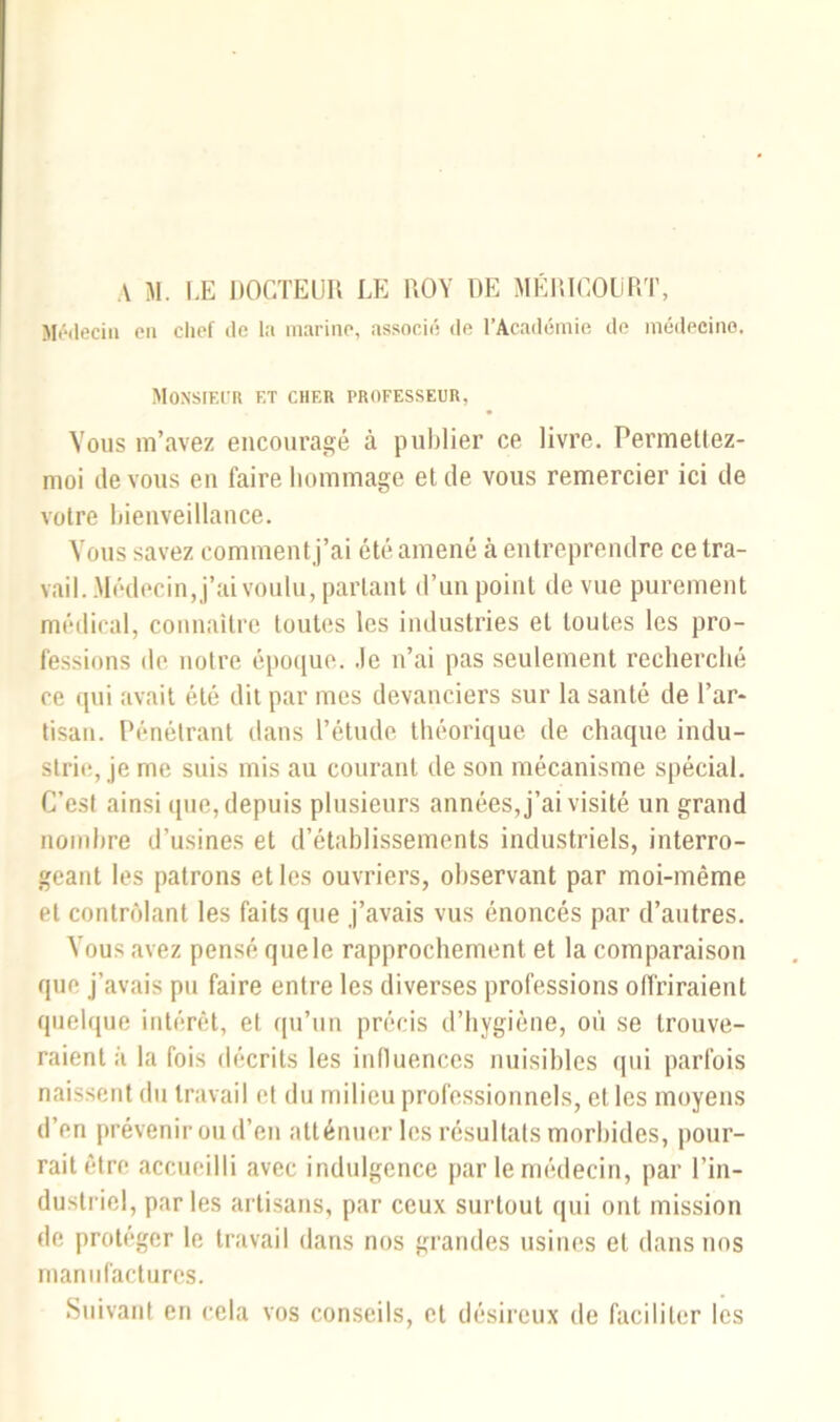 A M. LE DOCTEUR LE ROY DE MÉRICOLRT, Médecin en chef de la marine, associé de l’Académie de médecine. Monsieur et cher professeur, Vous m’avez encouragé à publier ce livre. Permetlez- moi de vous en faire hommage et de vous remercier ici de votre bienveillance. Vous savez comment j’ai été amené à entreprendre ce tra- vail. .Médecin, j’ai voulu, partant d’un point de vue purement médical, connaître toutes les industries et toutes les pro- fessions de notre époque, .le n’ai pas seulement recherché ce qui avait été dit par mes devanciers sur la santé de Par- tisan. Pénétrant dans l’étude théorique de chaque indu- strie, je me suis mis au courant de son mécanisme spécial. C’est ainsi que, depuis plusieurs années, j’ai visité un grand nombre d’usines et d’établissements industriels, interro- geant les patrons et les ouvriers, observant par moi-même et contrôlant les faits que j’avais vus énoncés par d’autres. Vous avez pensé quele rapprochement et la comparaison que j’avais pu faire entre les diverses professions offriraient quelque intérêt, et qu’un précis d’hygiène, où se trouve- raient à la fois décrits les influences nuisibles qui parfois naissent du travail et du milieu professionnels, et les moyens d’en prévenir ou d’en atténuer les résultats morbides, pour- rait être accueilli avec indulgence par le médecin, par l’in- dustriel, parles artisans, par ceux surtout qui ont mission de protéger le travail dans nos grandes usines et dans nos manufactures. Suivant en cela vos conseils, et désireux de faciliter les