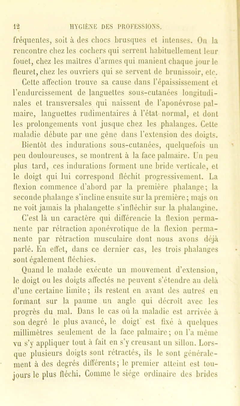 I fréquentes, soit à des chocs brusques et intenses. On la rencontre chez les cochers qui serrent habituellement leur fouet, chez les maîtres d’armes qui manient chaque jour le fleuret, chez les ouvriers qui se servent de brunissoir, etc. Celte affection trouve sa cause dans l’épaississement et l’endurcissement de languettes sous-cutanées longitudi- nales et transversales qui naissent de l’aponévrose pal- maire, languettes rudimentaires à l’état normal, et dont les prolongements vont jusque chez les phalanges. Cette maladie débute par une gène dans l’extension des doigts. Bientôt des indurations sous-cutanées, quelquefois un peu douloureuses, se montrent à la face palmaire. Un peu plus tard, ces indurations forment une bride verticale, et le doigt qui lui correspond fléchit progressivement. La flexion commence d’abord par la première phalange; la seconde phalange s’incline ensuite sur la première ; mais on ne voit jamais la phalangette s’infléchir sur la phalangine. C’est là un caractère qui différencie la flexion perma- nente par rétraction aponévrotique de la flexion perma- nente par rétraction musculaire dont nous avons déjà parlé. En effet, dans ce dernier cas, les trois phalanges sont également fléchies. Quand le malade exécute un mouvement d’extension, le doigt ou les doigts affectés ne peuvent s’étendre au delà d’une certaine limite ; ils restent en avant des autres en formant sur la paume un angle qui décroît avec les progrès du mal. Dans le cas où la maladie est arrivée à son degré le plus avancé, le doigt est fixé à quelques millimètres seulement de la face palmaire; on l’a même vu s’y appliquer tout à fait en s’y creusant un sillon. Lors- que plusieurs doigts sont rétractés, ils le sont générale- ment à des degrés différents; le premier atteint est tou- jours le plus fléchi, Comme le siège ordinaire des brides