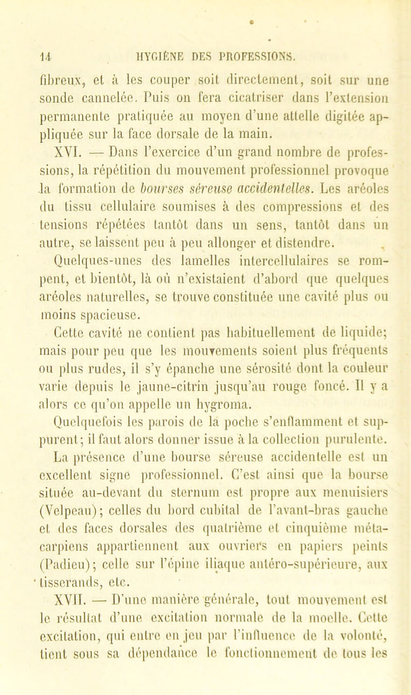 fibreux, et à les couper soit directement, soit sur une sonde cannelée. Puis on fera cicatriser dans l’extension permanente pratiquée au moyen d’une attelle digitée ap- pliquée sur la face dorsale de la main. XVI. — Dans l’exercice d’un grand nombre de profes- sions, la répétition du mouvement professionnel provoque la formation de bourses séreuse accidentelles. Les aréoles du tissu cellulaire soumises à des compressions et des tensions répétées tantôt dans un sens, tantôt dans un autre, se laissent peu à peu allonger et distendre. Quelques-unes des lamelles intercellulaires se rom- pent, et bientôt, là où n’existaient d’abord que quelques aréoles naturelles, se trouve constituée une cavité plus ou moins spacieuse. Cette cavité ne contient pas habituellement de liquide; mais pour peu que les mouvements soient plus fréquents ou plus rudes, il s’y épanche une sérosité dont la couleur varie depuis le jaune-citrin jusqu’au rouge foncé. Il y a alors ce qu’on appelle un hygroma. Quelquefois les parois de la poche s’enflamment et sup- purent; il faut alors donner issue à la collection purulente. La présence d’une bourse séreuse accidentelle est un excellent signe professionnel. C’est ainsi que la bourse située au-devant du sternum est propre aux menuisiers (Velpeau); celles du bord cubital de l’avant-bras gauche et des faces dorsales des quatrième et cinquième méta- carpiens appartiennent aux ouvriers en papiers peints (Padieu); celle sur l’épine iliaque antéro-supérieure, aux tisserands, etc. XVII. — D’une manière générale, tout mouvement est le résultat d’une excitation normale de la moelle. Cette excitation, qui entre en jeu par l’influence de la volonté, lient sous sa dépendance le fonctionnement de tous les