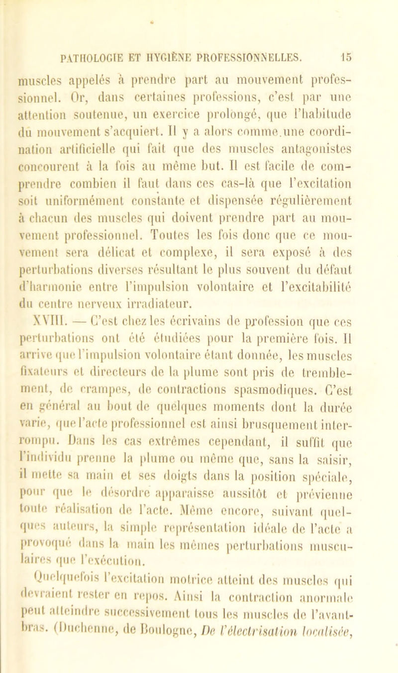 muscles appelés à prendre part au mouvement profes- sionnel. Or, dans certaines professions, c’est par une attention soutenue, un exercice prolongé, que l’habitude du mouvement s’acquiert. Il y a alors comme.une coordi- nation artificielle qui fait que des muscles antagonistes concourent à la fois au même but. Il est facile de com- prendre combien il faut dans ces cas-là que l’excitation soit uniformément constante et dispensée régulièrement à chacun des muscles qui doivent prendre part au mou- vement professionnel. Toutes les fois donc que ce mou- vement sera délicat et complexe, il sera exposé à des perturbations diverses résultant le plus souvent du défaut d’liarmonie entre l’impulsion volontaire et l’excitabilité du centre nerveux irradiateur. XVIII. — C’est chez les écrivains de profession que ces perturbations ont été étudiées pour la première fois. Il arrive que l’impulsion volontaire étant donnée, les muscles fixateurs et directeurs de la plume sont pris de tremble- ment, de crampes, de contractions spasmodiques. C’est en général au bout de quelques moments dont la durée varie, que l’acte professionnel est ainsi brusquement inter- rompu. Dans les cas extrêmes cependant, il suffit que l’individu prenne la plume ou même que, sans la saisir, il mette sa main et ses doigts dans la position spéciale, pour que le désordre apparaisse aussitôt et prévienne toute réalisation de l’acte. Même encore, suivant quel- ques auteurs, la simple représentation idéale de l’acte a provoqué dans la main les mêmes perturbations muscu- laires que l’exécution. Quelquefois l’excitation motrice atteint des muscles qui devraient rester en repos. Ainsi la contraction anormale peut atteindre successivement tous les muscles de l'avant- bras. (I)uchenne, de Boulogne, De l’électrisation localisée,