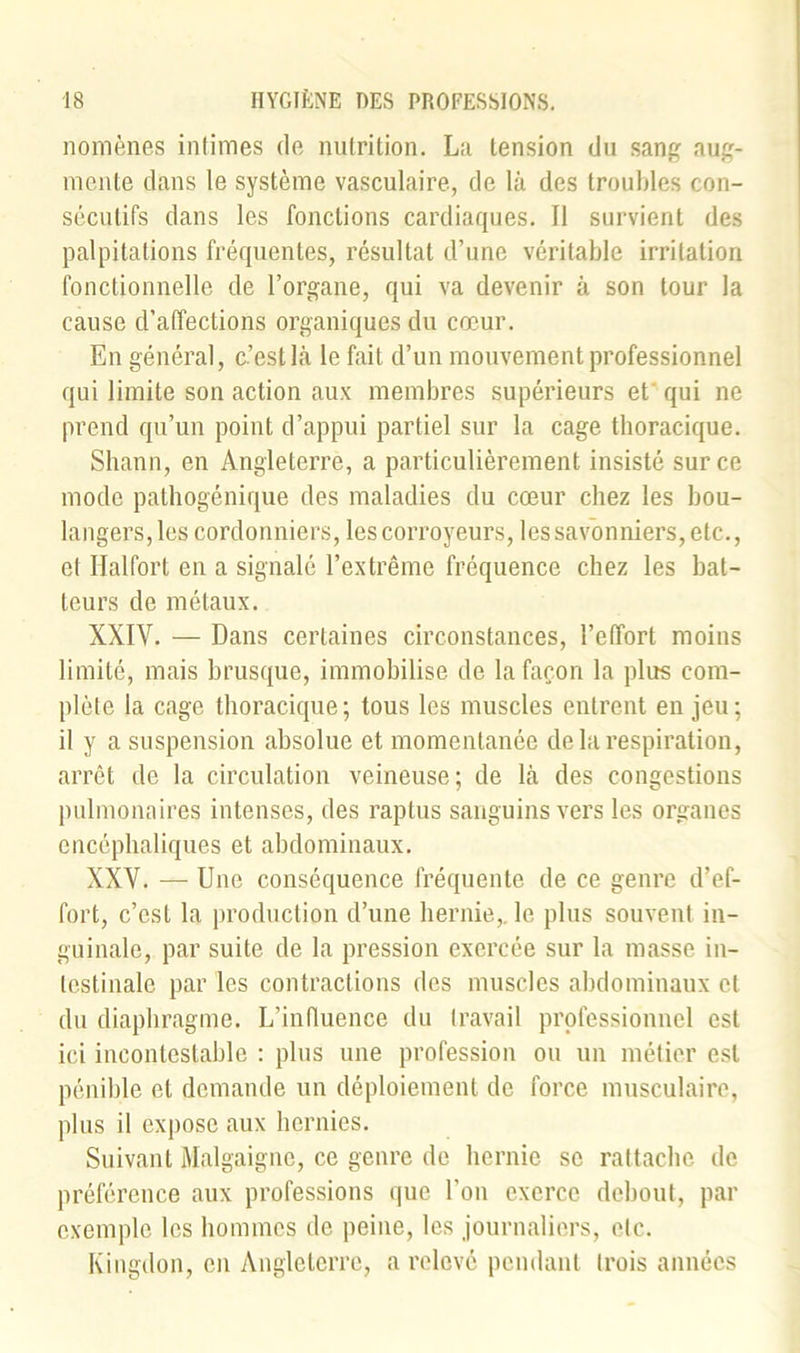 nomènes intimes de nutrition. La tension du sang aug- mente dans le système vasculaire, de là des troubles con- sécutifs dans les fonctions cardiaques. Il survient des palpitations fréquentes, résultat d’une véritable irritation fonctionnelle de l’organe, qui va devenir à son tour la cause d’affections organiques du cœur. En général, c’est là le fait d’un mouvement professionnel qui limite son action aux membres supérieurs et qui ne prend qu’un point d’appui partiel sur la cage thoracique. Shann, en Angleterre, a particulièrement insisté sur ce mode pathogénique des maladies du cœur chez les bou- langers, les cordonniers, lescorroyeurs, les savonniers, etc., et Halfort en a signalé l’extrême fréquence chez les bat- teurs de métaux. XXIV. — Dans certaines circonstances, l’effort moins limité, mais brusque, immobilise de la façon la plus com- plète la cage thoracique; tous les muscles entrent en jeu; il y a suspension absolue et momentanée de la respiration, arrêt de la circulation veineuse; de là des congestions pulmonaires intenses, des raptus sanguins vers les organes encéphaliques et abdominaux. XXV. — Une conséquence fréquente de ce genre d’ef- fort, c’est la production d’une hernie,, le plus souvent in- guinale, par suite de la pression exercée sur la masse in- testinale par les contractions des muscles abdominaux cl du diaphragme. L’influence du travail professionnel est ici incontestable : plus une profession ou un métier est pénible et demande un déploiement de force musculaire, plus il expose aux hernies. Suivant Malgaigne, ce genre de hernie se rattache de préférence aux professions que l'on exerce debout, par exemple les hommes de peine, les journaliers, etc. Kingdon, en Angleterre, a relevé pendant (rois années