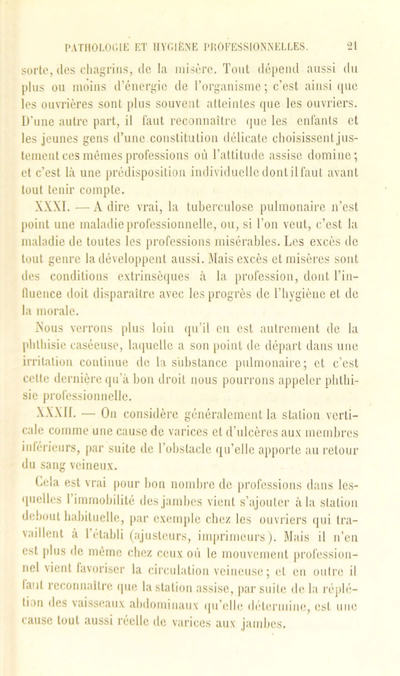 sorte, des chagrins, de la misère. Tout dépend aussi du plus ou moins d’énergie de l’organisme ; c’est ainsi que les ouvrières sont plus souvent atteintes que les ouvriers. D’une autre part, il faut reconnaître que les enfants et les jeunes gens d’une, constitution délicate choisissent jus- tement ces memes professions où l’attitude assise domine; et c’est là une prédisposition individuelle dont il faut avant tout tenir compte. XXXI. —Adiré vrai, la tuberculose pulmonaire n’est point une maladie professionnelle, ou, si l’on veut, c’est la maladie de toutes les professions misérables. Les excès de tout genre la développent aussi. Mais excès et misères sont des conditions extrinsèques à la profession, dont l’in- fluence doit disparaître avec les progrès de l’hygiène et de la morale. Nous verrons plus loin qu’il en est autrement de la phthisie caséeuse, laquelle a son point de départ dans une irritation continue de la substance pulmonaire; et c’est cette dernière qu’à bon droit nous pourrons appeler phthi- sie professionnelle. XXXII. — On considère généralement la station verti- cale comme une cause de varices et d’ulcères aux membres inférieurs, par suite de l’obstacle qu’elle apporte au retour du sang veineux. Cela est vrai pour bon nombre de professions clans les- quelles l’immobilité des jambes vient s’ajouter à la station debout habituelle, par exemple chez les ouvriers qui tra- vaillent a 1 établi (ajusteurs, imprimeurs). Mais il n’en est plus de même chez ceux où le mouvement profession- nel vient favoriser la circulation veineuse; et en outre il tant reconnaître que la station assise, par suite de la réplé— tion des vaisseaux abdominaux qu’elle détermine, est une cause tout aussi réelle de varices aux jambes.