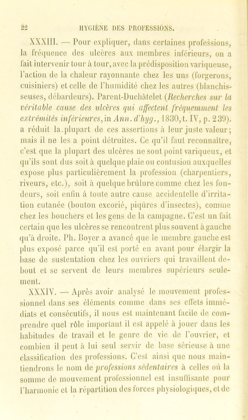 XXXIII. — Pour expliquer, dans certaines professions, la fréquence des ulcères aux membres inférieurs, on a fait intervenir tour à tour, avec la prédisposition variqueuse, l’action de la chaleur rayonnante chez les uns (forgerons, cuisiniers) et celle de l’humidité chez les autres (blanchis- seuses, débardeurs). Parent-Duchâtelet (Recherches sur la véritable cause des ulcères qui affectent fréquemment les extrémités inférieur es, in Ann. d'hyg., 1830, t. IV, p. 239). a réduit la.plupart de ces assertions à leur juste valeur ; mais il ne les a point détruites. Ce qu’il faut reconnaître, c’est que la plupart des ulcères ne sont point variqueux, et qu’ils sont dus soit à quelque plaie ou contusion auxquelles expose plus particulièrement la profession (charpentiers, riveurs, etc.), soit à quelque brûlure comme chez les fon- deurs, soit enfin à toute autre cause accidentelle d’irrita- tion cutanée (bouton excorié, piqûres d’insectes), comme chez les bouchers et les gens de la campagne. C’est un fait certain que les ulcères se rencontrent plus souvent à gauche qu’à droite. Pli. Boyer a avancé que le membre gauche est plus exposé parce qu’il est porté en avant pour élargir la base de sustentation cliez les ouvriers qui travaillent de- bout et se servent de leurs membres supérieurs seule- ment. XXXIV. — Après avoir analysé le mouvement profes- sionnel dans ses éléments comme dans ses cllèts immé- diats et consécutifs, il nous est maintenant facile de com- prendre quel rôle important il est appelé à jouer dans les habitudes de travail et le genre de vie de l’ouvrier, et combien il peut à lui seul servir de base sérieuse à une classificalion des professions. C’est ainsi que nous main- tiendrons le nom de professions sédentaires à celles où la somme de mouvement professionnel est insuffisante pour l’harmonie et la répartition des forces physiologiques, et de